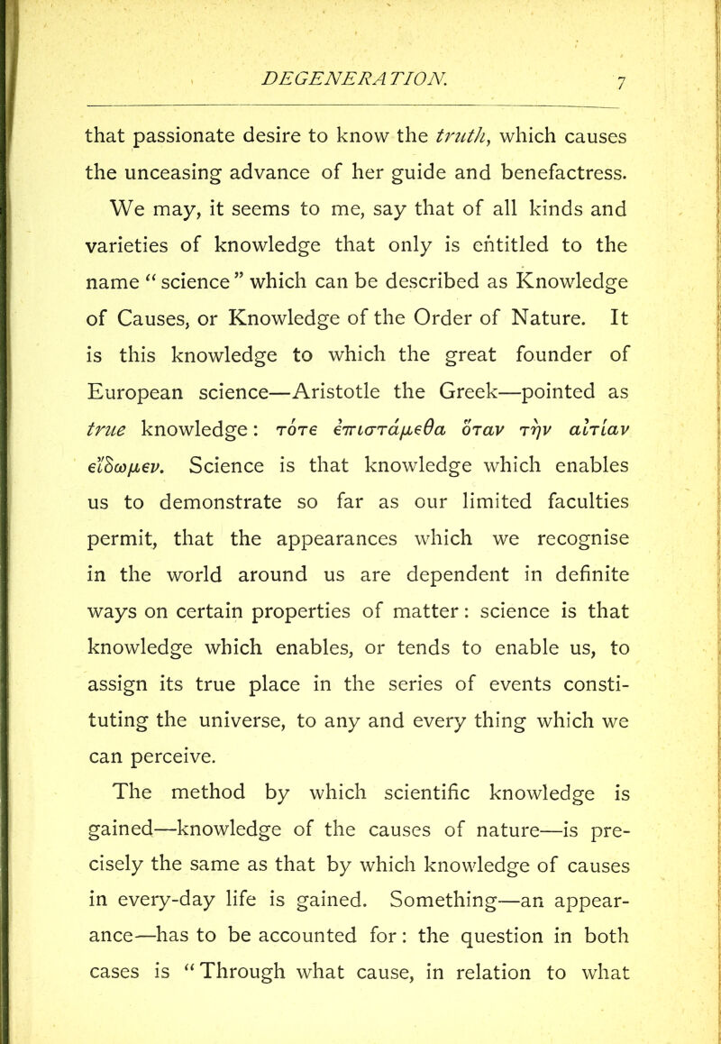 that passionate desire to know the truth, which causes the unceasing advance of her guide and benefactress. We may, it seems to me, say that of all kinds and varieties of knowledge that only is entitled to the name “ science ” which can be described as Knowledge of Causes, or Knowledge of the Order of Nature. It is this knowledge to which the great founder of European science—Aristotle the Greek—pointed as true knowledge: Tore iTrco-rdfieOa orav ryv alriav ei$GojjL€v. Science is that knowledge which enables us to demonstrate so far as our limited faculties permit, that the appearances which we recognise in the world around us are dependent in definite ways on certain properties of matter: science is that knowledge which enables, or tends to enable us, to assign its true place in the series of events consti- tuting the universe, to any and every thing which we can perceive. The method by which scientific knowledge is gained—knowledge of the causes of nature—is pre- cisely the same as that by which knowledge of causes in every-day life is gained. Something—an appear- ance—has to be accounted for: the question in both cases is “ Through what cause, in relation to what