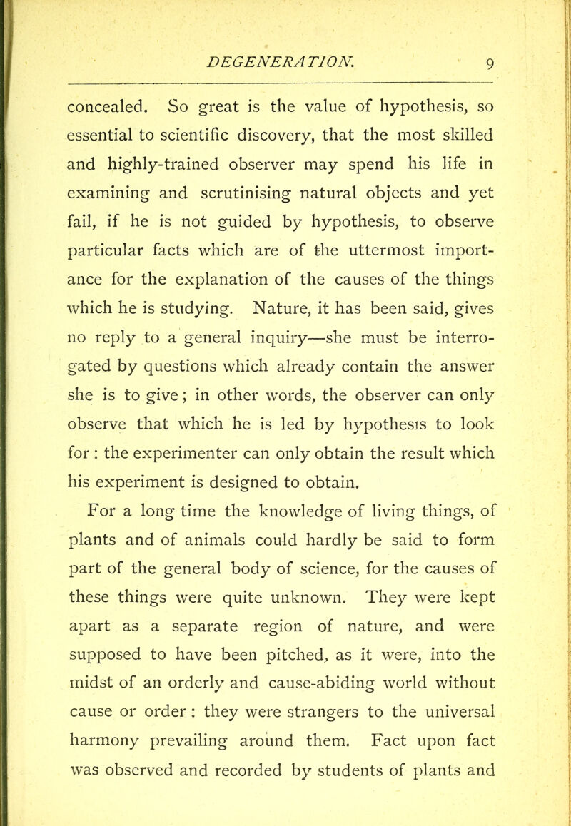 concealed. So great is the value of hypothesis, so essential to scientific discovery, that the most skilled and highly-trained observer may spend his life in examining and scrutinising natural objects and yet fail, if he is not guided by hypothesis, to observe particular facts which are of the uttermost import- ance for the explanation of the causes of the things which he is studying. Nature, it has been said, gives no reply to a general inquiry—she must be interro- gated by questions which already contain the answer she is to give; in other wrords, the observer can only observe that which he is led by hypothesis to look for : the experimenter can only obtain the result which his experiment is designed to obtain. For a long time the knowledge of living things, of plants and of animals could hardly be said to form part of the general body of science, for the causes of these things were quite unknown. They were kept apart as a separate region of nature, and were supposed to have been pitched, as it were, into the midst of an orderly and cause-abiding world without cause or order : they were strangers to the universal harmony prevailing around them. Fact upon fact was observed and recorded by students of plants and