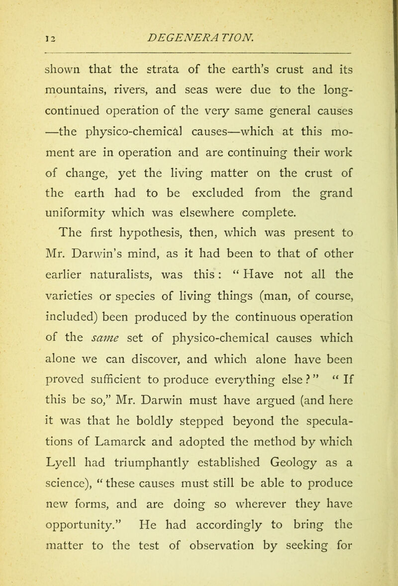 shown that the strata of the earths crust and its mountains, rivers, and seas were due to the long- continued operation of the very same general causes —the physico-chemical causes—which at this mo- ment are in operation and are continuing their work of change, yet the living matter on the crust of the earth had to be excluded from the grand uniformity which was elsewhere complete. The first hypothesis, then, which was present to Mr. Darwin’s mind, as it had been to that of other earlier naturalists, was this : “ Have not all the varieties or species of living things (man, of course, included) been produced by the continuous operation of the same set of physico-chemical causes w7hich alone we can discover, and which alone have been proved sufficient to produce everything else ? ” “ If this be so,” Mr. Darwin must have argued (and here it was that he boldly stepped beyond the specula- tions of Lamarck and adopted the method by which Lyell had triumphantly established Geology as a science), “these causes must still be able to produce new forms, and are doing so wherever they have opportunity.” He had accordingly to bring the matter to the test of observation by seeking for