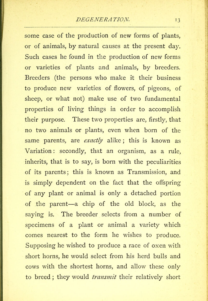some case of the production of new forms of plants, or of animals, by natural causes at the present day. Such cases he found in the production of new forms or varieties of plants and animals, by breeders. Breeders (the persons who make it their business to produce new varieties of flowers, of pigeons, of sheep, or what not) make use of two fundamental properties of living things in order to accomplish their purpose. These two properties are, firstly, that no two animals or plants, even when born of the same parents, are exactly alike; this is known as Variation: secondly, that an organism, as a rule, inherits, that is to say, is born with the peculiarities of its parents; this is known as Transmission, and is simply dependent on the fact that the offspring of any plant or animal is only a detached portion of the parent—a chip of the old block, as the saying is. The breeder selects from a number of specimens of a plant or animal a variety which comes nearest to the form he wishes to produce. Supposing he wished to produce a race of oxen with short horns, he would select from his herd bulls and cows with the shortest horns, and allow these only to breed ; they would transmit their relatively short