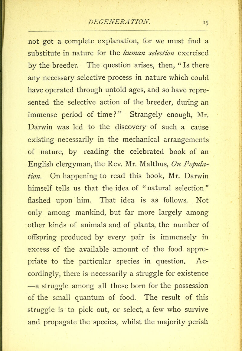 not got a complete explanation, for we must find a substitute in nature for the human selection exercised by the breeder. The question arises, then, “ Is there any necessary selective process in nature which could have operated through untold ages, and so have repre- t sented the selective action of the breeder, during an immense period of time ? ” Strangely enough, Mr. Darwin was led to the discovery of such a cause existing necessarily in the mechanical arrangements of nature, by reading the celebrated book of an English clergyman, the Rev. Mr. Malthus, On Popula- tion. On happening to read this book, Mr. Darwin himself tells us that the idea of “ natural selection ” flashed upon him. That idea is as follows. Not only among mankind, but far more largely among other kinds of animals and of plants, the number of offspring produced by every pair is immensely in excess of the available amount of the food appro- priate to the particular species in question. Ac- cordingly, there is necessarily a struggle for existence —a struggle among all those born for the possession of the small quantum of food. The result of this struggle is to pick out, or select, a few who survive and propagate the species, whilst the majority perish