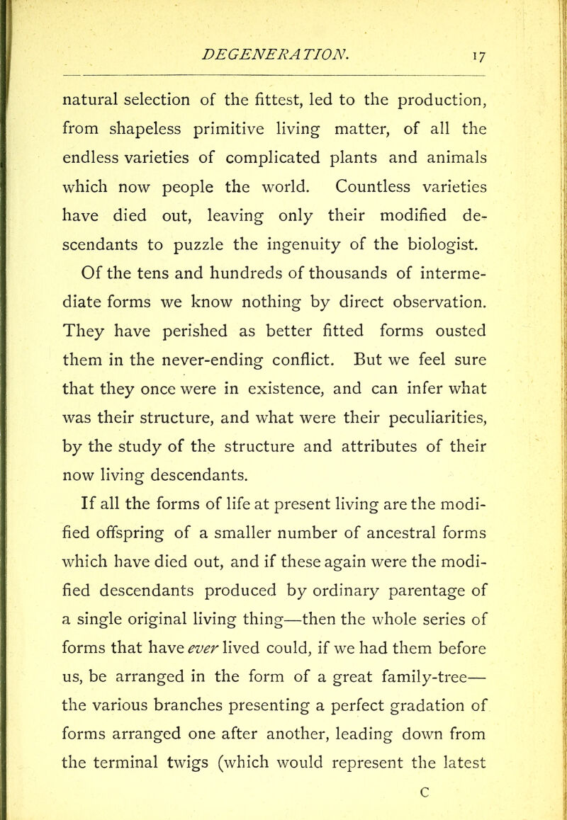 natural selection of the fittest, led to the production, from shapeless primitive living matter, of all the endless varieties of complicated plants and animals which now people the world. Countless varieties have died out, leaving only their modified de- scendants to puzzle the ingenuity of the biologist. Of the tens and hundreds of thousands of interme- diate forms we know nothing by direct observation. They have perished as better fitted forms ousted them in the never-ending conflict. But we feel sure that they once were in existence, and can infer what was their structure, and what were their peculiarities, by the study of the structure and attributes of their now living descendants. If all the forms of life at present living are the modi- fied offspring of a smaller number of ancestral forms which have died out, and if these again were the modi- fied descendants produced by ordinary parentage of a single original living thing—then the whole series of forms that have ever lived could, if we had them before us, be arranged in the form of a great family-tree— the various branches presenting a perfect gradation of forms arranged one after another, leading down from the terminal twigs (which would represent the latest C