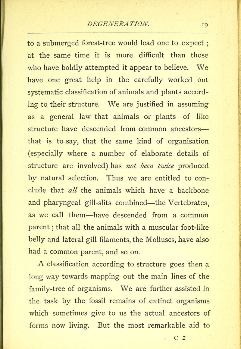 to a submerged forest-tree would lead one to expect ; at the same time it is more difficult than those who have boldly attempted it appear to believe. We have one great help in the carefully worked out systematic classification of animals and plants accord- ing to their structure. We are justified in assuming as a general law that animals or plants of like structure have descended from common ancestors— that is to say, that the same kind of organisation (especially where a number of elaborate details of structure are involved) has not been twice produced by natural selection. Thus we are entitled to con- clude that all the animals which have a backbone and pharyngeal gill-slits combined—the Vertebrates, as we call them—have descended from a common parent; that all the animals with a muscular foot-like belly and lateral gill filaments, the Molluscs, have also had a common parent, and so on. A classification according to structure goes then a long way towards mapping out the main lines of the family-tree of organisms. We are further assisted in the task by the fossil remains of extinct organisms which sometimes give to us the actual ancestors of forms now living. But the most remarkable aid to C 2