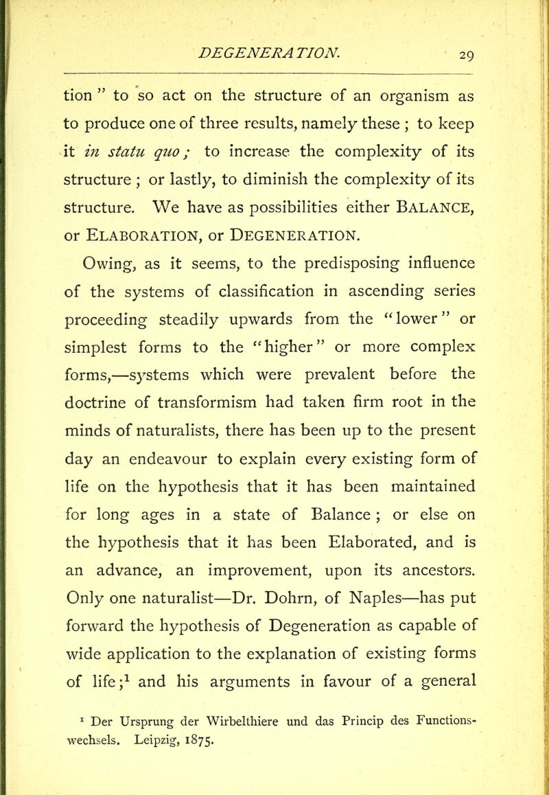 tion ’ to so act on the structure of an organism as to produce one of three results, namely these ; to keep it in statu quo; to increase the complexity of its structure ; or lastly, to diminish the complexity of its structure. We have as possibilities either BALANCE, or Elaboration, or Degeneration. Owing, as it seems, to the predisposing influence of the systems of classification in ascending series proceeding steadily upwards from the “lower” or simplest forms to the “higher5’ or more complex forms,—systems which were prevalent before the doctrine of transformism had taken firm root in the minds of naturalists, there has been up to the present day an endeavour to explain every existing form of life on the hypothesis that it has been maintained for long ages in a state of Balance; or else on the hypothesis that it has been Elaborated, and is an advance, an improvement, upon its ancestors. Only one naturalist—Dr. Dohrn, of Naples-—has put forward the hypothesis of Degeneration as capable of wide application to the explanation of existing forms of life and his arguments in favour of a general 1 Der Ursprung der Wirbelthiere und das Princip des Functions- wechsels. Leipzig, 1875.
