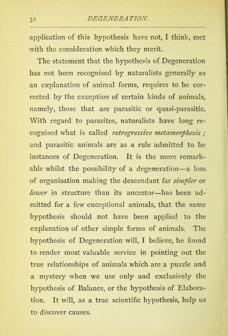 3d application of this hypothesis have not, I think, met with the consideration which they merit. The statement that the hypothesis of Degeneration has not been recognised by naturalists generally as an explanation of animal forms, requires to be cor- rected. by the exception of certain kinds of animals, namely, those that are parasitic or quasi-parasitic. With regard to parasites, naturalists have long re- cognised what is called retrogressive metamorphosis ; and parasitic animals are as a rule admitted to be instances of Degeneration. It is the more remark- able whilst the possibility of a degeneration—a loss of organisation making the descendant far simpler or lower in structure than its ancestor—has been ad- mitted for a few exceptional animals, that the same hypothesis should not have been applied to the explanation of other simple forms of animals. The hypothesis of Degeneration will, I believe, be found to render most valuable service in pointing out the true relationships of animals which are a puzzle and a mystery when we use only and exclusively the hypothesis of Balance, or the hypothesis of Elabora- tion. It will, as a true scientific hypothesis, help us to discover causes.