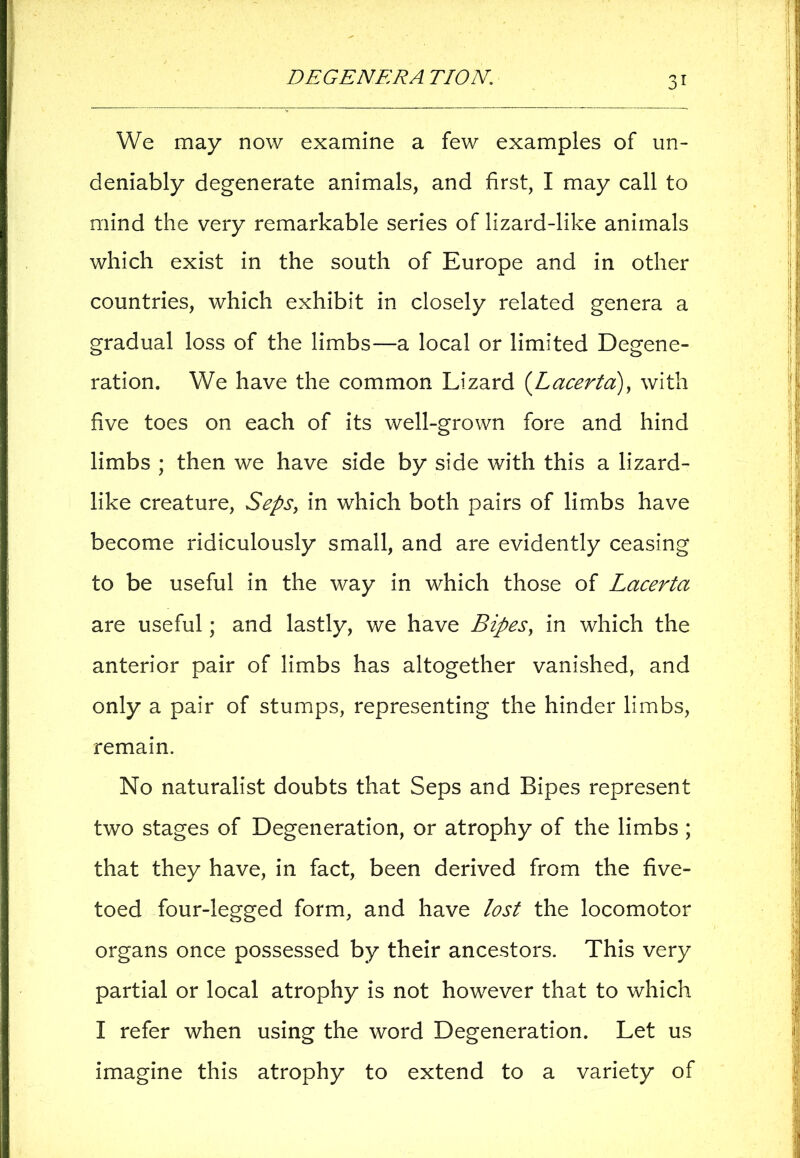 We may now examine a few examples of un- deniably degenerate animals, and first, I may call to mind the very remarkable series of lizard-like animals which exist in the south of Europe and in other countries, which exhibit in closely related genera a gradual loss of the limbs—a local or limited Degene- ration. We have the common Lizard (Lacerta), with five toes on each of its well-grown fore and hind limbs ; then we have side by side with this a lizard- like creature, Seps, in which both pairs of limbs have become ridiculously small, and are evidently ceasing to be useful in the way in which those of Lacerta are useful; and lastly, we have Bipes, in which the anterior pair of limbs has altogether vanished, and only a pair of stumps, representing the hinder limbs, remain. No naturalist doubts that Seps and Bipes represent two stages of Degeneration, or atrophy of the limbs ; that they have, in fact, been derived from the five- toed four-legged form, and have lost the locomotor organs once possessed by their ancestors. This very partial or local atrophy is not however that to which I refer when using the word Degeneration. Let us imagine this atrophy to extend to a variety of