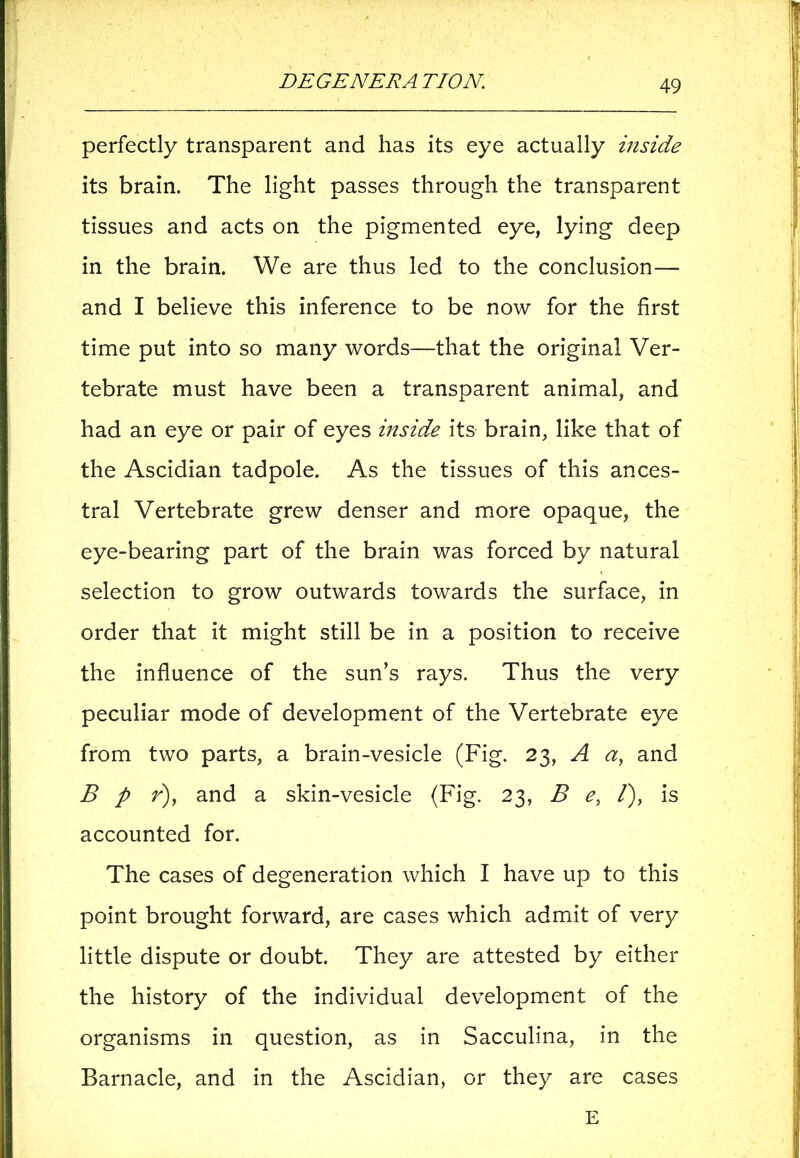 perfectly transparent and has its eye actually inside its brain. The light passes through the transparent tissues and acts on the pigmented eye, lying deep in the brain. We are thus led to the conclusion— and I believe this inference to be now for the first time put into so many words—that the original Ver- tebrate must have been a transparent animal, and had an eye or pair of eyes inside its brain, like that of the Ascidian tadpole. As the tissues of this ances- tral Vertebrate grew denser and more opaque, the eye-bearing part of the brain was forced by natural selection to grow outwards towards the surface, in order that it might still be in a position to receive the influence of the sun’s rays. Thus the very peculiar mode of development of the Vertebrate eye from two parts, a brain-vesicle (Fig. 23, A a, and B p r), and a skin-vesicle (Fig. 23, B e, /), is accounted for. The cases of degeneration which I have up to this point brought forward, are cases which admit of very little dispute or doubt. They are attested by either the history of the individual development of the organisms in question, as in Sacculina, in the Barnacle, and in the Ascidian, or they are cases E