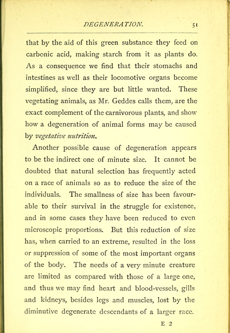 that by the aid of this green substance they feed on carbonic acid, making starch from it as plants do. As a consequence we find that their stomachs and intestines as well as their locomotive organs become simplified, since they are but little wanted. These vegetating animals, as Mr. Geddes calls them, are the exact complement of the carnivorous plants, and show how a degeneration of animal forms may be caused by vegetative nutrition. Another possible cause of degeneration appears to be the indirect one of minute size. It cannot be doubted that natural selection has frequently acted on a race of animals so as to reduce the size of the individuals. The smallness of size has been favour- able to their survival in the struggle for existence, and in some cases they have been reduced to even microscopic proportions. But this reduction of size has, when carried to an extreme, resulted in the loss or suppression of some of the most important organs of the body. The needs of a very minute creature are limited as compared with those of a large one, and thus we may find heart and blood-vessels, gills and kidneys, besides legs and muscles, lost by the diminutive degenerate descendants of a larger race. E 2