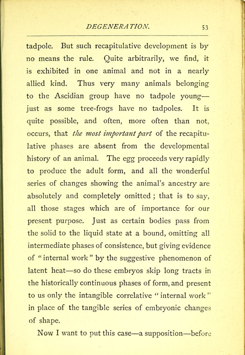 tadpole. But such recapitulative development is by no means the rule. Quite arbitrarily, we find, it is exhibited in one animal and not in a nearly allied kind. Thus very many animals belonging to the Ascidian group have no tadpole young— just as some tree-frogs have no tadpoles. It is quite possible, and often, more often than not, occurs, that the most important part of the recapitu- lative phases are absent from the developmental history of an animal. The egg proceeds very rapidly to produce the adult form, and all the wonderful series of changes showing the animal’s ancestry are absolutely and completely omitted ; that is to say, all those stages which are of importance for our present purpose. Just as certain bodies pass from the solid to the liquid state at a bound, omitting all intermediate phases of consistence, but giving evidence of “ internal work ” by the suggestive phenomenon of latent heat—so do these embryos skip long tracts in the historically continuous phases of form, and present to us only the intangible correlative “ internal work” in place of the tangible series of embryonic changes of shape. Now I want to put this case—a supposition—before