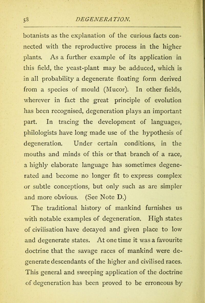 botanists as the explanation of the curious facts con- nected with the reproductive process in the higher plants. As a further example of its application in this field, the yeast-plant may be adduced, which is in all probability a degenerate floating form derived from a species of mould (Mucor). In other fields, wherever in fact the great principle of evolution has been recognised, degeneration plays an important part. In tracing the development of languages, philologists have long made use of the hypothesis of degeneration. Under certain conditions, in the mouths and minds of this or that branch of a race, a highly elaborate language has sometimes degene- rated and become no longer fit to express complex or subtle conceptions, but only such as are simpler and more obvious, (See Note D.) The traditional history of mankind furnishes us with notable examples of degeneration. High states of civilisation have decayed and given place to lowr and degenerate states. At one time it was a favourite doctrine that the savage races of mankind were de- generate descendants of the higher and civilised races. This general and sweeping application of the doctrine of degeneration has been proved to be erroneous by