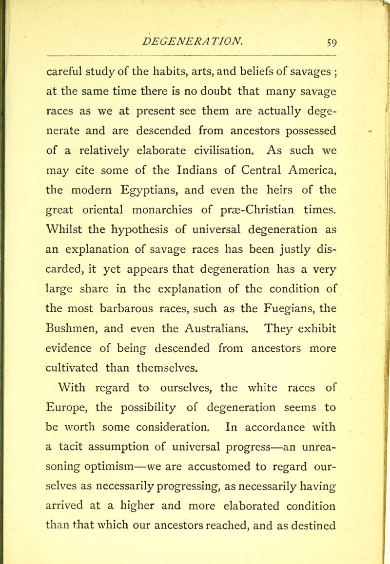careful study of the habits, arts, and beliefs of savages ; at the same time there is no doubt that many savage races as we at present see them are actually dege- nerate and are descended from ancestors possessed of a relatively elaborate civilisation. As such we may cite some of the Indians of Central America, the modern Egyptians, and even the heirs of the great oriental monarchies of prae-Christian times. Whilst the hypothesis of universal degeneration as an explanation of savage races has been justly dis- carded, it yet appears that degeneration has a very large share in the explanation of the condition of the most barbarous races, such as the Fuegians, the Bushmen, and even the Australians. They exhibit evidence of being descended from ancestors more cultivated than themselves. With regard to ourselves, the white races of Europe, the possibility of degeneration seems to be worth some consideration. In accordance with a tacit assumption of universal progress—an unrea- soning optimism—we are accustomed to regard our- selves as necessarily progressing, as necessarily having arrived at a higher and more elaborated condition than that which our ancestors reached, and as destined