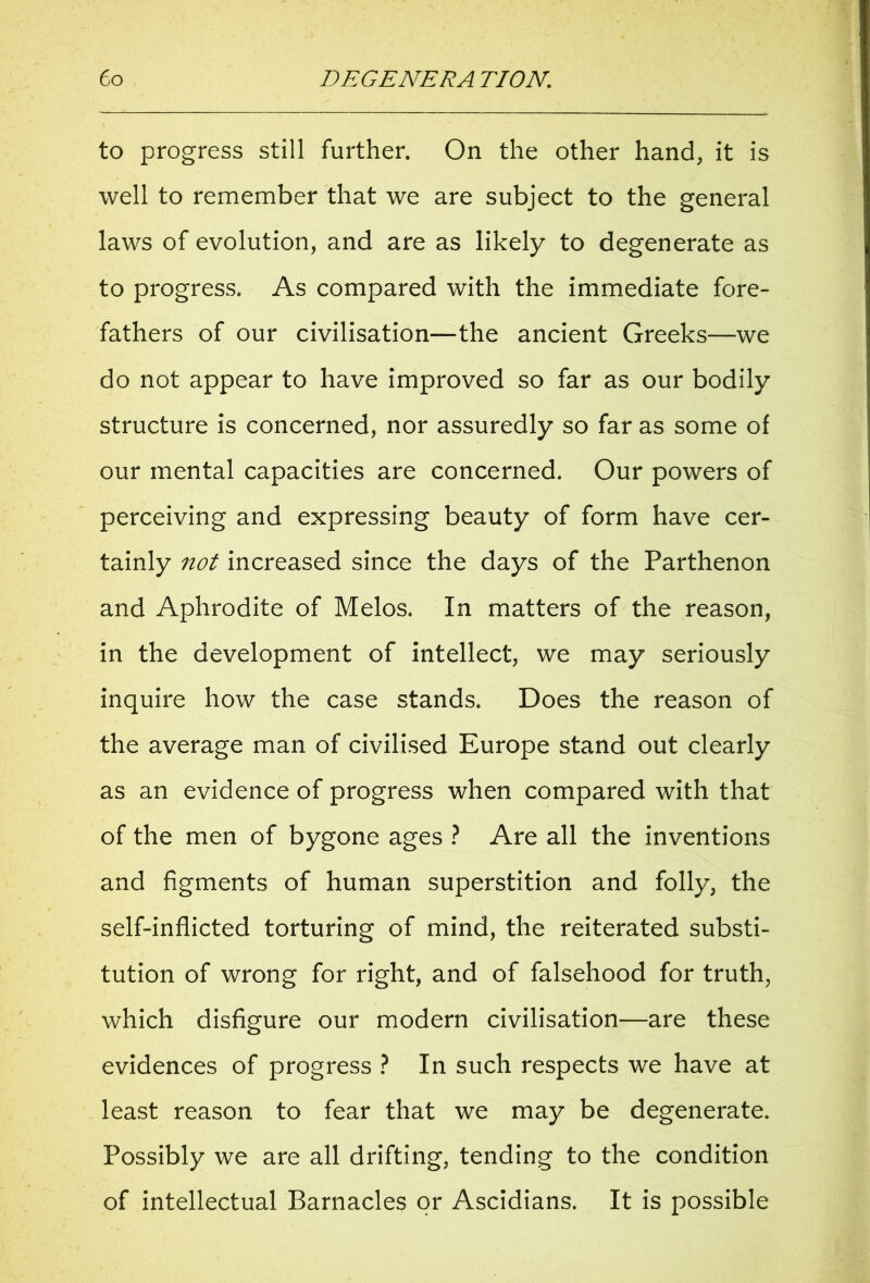 to progress still further. On the other hand, it is well to remember that we are subject to the general laws of evolution, and are as likely to degenerate as to progress. As compared with the immediate fore- fathers of our civilisation—the ancient Greeks—we do not appear to have improved so far as our bodily structure is concerned, nor assuredly so far as some of our mental capacities are concerned. Our powers of perceiving and expressing beauty of form have cer- tainly not increased since the days of the Parthenon and Aphrodite of Melos. In matters of the reason, in the development of intellect, we may seriously inquire how the case stands. Does the reason of the average man of civilised Europe stand out clearly as an evidence of progress when compared with that of the men of bygone ages ? Are all the inventions and figments of human superstition and folly, the self-inflicted torturing of mind, the reiterated substi- tution of wrong for right, and of falsehood for truth, which disfigure our modern civilisation—are these evidences of progress ? In such respects we have at least reason to fear that we may be degenerate. Possibly we are all drifting, tending to the condition of intellectual Barnacles or Ascidians. It is possible