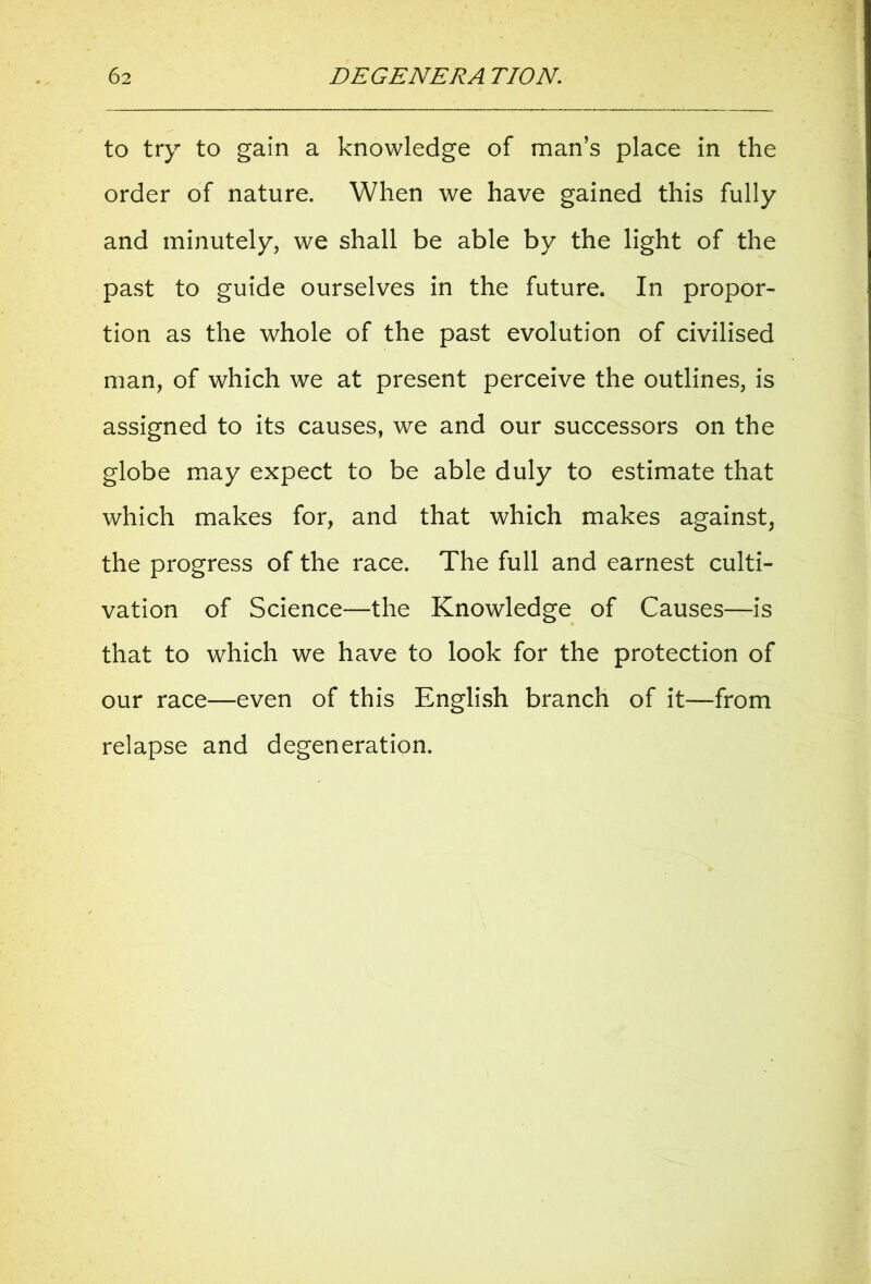 to try to gain a knowledge of man’s place in the order of nature. When we have gained this fully and minutely, we shall be able by the light of the past to guide ourselves in the future. In propor- tion as the whole of the past evolution of civilised man, of which we at present perceive the outlines, is assigned to its causes, we and our successors on the globe may expect to be able duly to estimate that which makes for, and that which makes against, the progress of the race. The full and earnest culti- vation of Science—the Knowledge of Causes—is that to which we have to look for the protection of our race—even of this English branch of it—from relapse and degeneration.