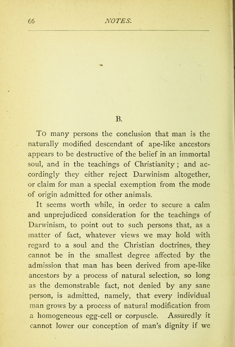B. To many persons the conclusion that man is the naturally modified descendant of ape-like ancestors appears to be destructive of the belief in an immortal soul, and in the teachings of Christianity ; and ac- cordingly they either reject Darwinism altogether, or claim for man a special exemption from the mode of origin admitted for other animals. It seems worth while, in order to secure a calm 9 and unprejudiced consideration for the teachings of Darwinism, to point out to such persons that, as a matter of fact, whatever views we may hold with regard to a soul and the Christian doctrines, they cannot be in the smallest degree affected by the admission that man has been derived from ape-like ancestors by a process of natural selection, so long as the demonstrable fact, not denied by any sane person, is admitted, namely, that every individual man grows by a process of natural modification from a homogeneous egg-cell or corpuscle. Assuredly it cannot lower our conception of man’s dignity if we