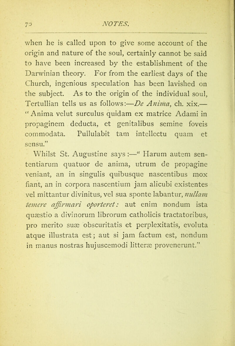 when he is called upon to give some account of the origin and nature of the soul, certainly cannot be said to have been increased by the establishment of the Darwinian theory. For from the earliest days of the Church, ingenious speculation has been lavished on the subject. As to the origin of the individual soul, Tertullian tells us as follows:—De Anima, ch. xix.— “ Anima velut surculus quidam ex matrice Adami in propaginem deducta, et genitalibus semine foveis commodata. Fullulabit tarn intellectu quam et sensu.” Whilst St. Augustine says :—“ Harum autem sen- tentiarum quatuor de anima, utrum de propagine veniant, an in singulis quibusque nascentibus mox fiant, an in corpora nascentium jam alicubi existentes vel mittantur divinitus, vel sua sponte labantur, nullam teniere affirmari oporteret: aut enim nondum ista quaestio a divinorum librorum catholicis tractatoribus, pro merito sum obscuritatis et perplexitatis, evoluta atque illustrata est; aut si jam factum est, nondum in manns nostras hujuscemodi litterse provenerunt.”