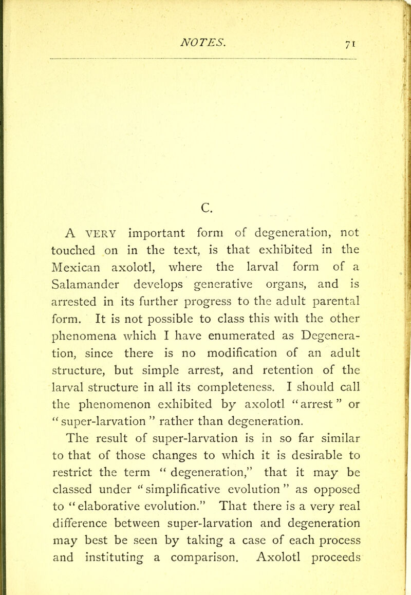 c. A VERY important form of degeneration, not touched on in the text, is that exhibited in the Mexican axolotl, where the larval form of a Salamander develops generative organs, and is arrested in its further progress to the adult parental form. It is not possible to class this with the other phenomena which I have enumerated as Degenera- tion, since there is no modification of an adult structure, but simple arrest, and retention of the larval structure in all its completeness. I should call the phenomenon exhibited by axolotl “ arrest ” or “ super-larvation ” rather than degeneration. The result of super-larvation is in so far similar to that of those changes to which it is desirable to restrict the term “ degeneration,’5 that it may be classed under “simplificative evolution” as opposed to “elaborative evolution.” That there is a very real difference between super-larvation and degeneration may best be seen by taking a case of each process and instituting a comparison. Axolotl proceeds