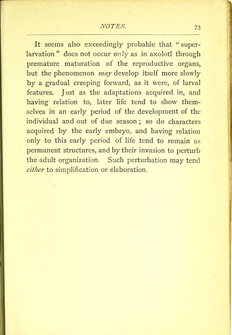 It seems also exceedingly probable that “ super- larvation ” does not occur only as in axolotl through premature maturation of the reproductive organs, but the phenomenon may develop itself more slowly by a gradual creeping forward, as it were, of larval features. Just as the adaptations acquired in, and having relation to, later life tend to show them- selves in an early period of the development of the individual and out of due season ; so do characters acquired by the early embryo, and having relation only to this early period of life tend to remain as permanent structures, and by their invasion to perturb the adult organization. Such perturbation may tend either to simplification or elaboration.