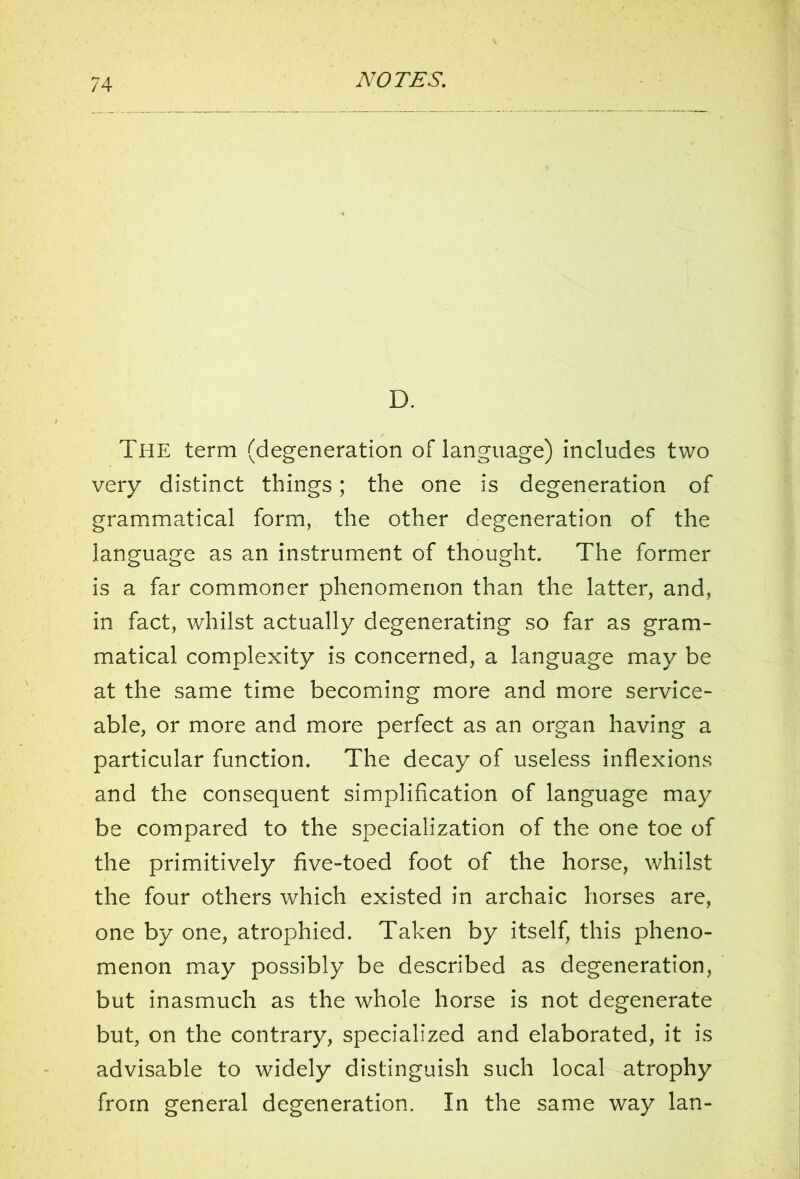 D. The term (degeneration of language) includes two very distinct things; the one is degeneration of grammatical form, the other degeneration of the language as an instrument of thought. The former is a far commoner phenomenon than the latter, and, in fact, whilst actually degenerating so far as gram- matical complexity is concerned, a language may be at the same time becoming more and more service- able, or more and more perfect as an organ having a particular function. The decay of useless inflexions and the consequent simplification of language may be compared to the specialization of the one toe of the primitively five-toed foot of the horse, whilst the four others which existed in archaic horses are, one by one, atrophied. Taken by itself, this pheno- menon may possibly be described as degeneration, but inasmuch as the whole horse is not degenerate but, on the contrary, specialized and elaborated, it is advisable to widely distinguish such local atrophy from general degeneration. In the same way lan-