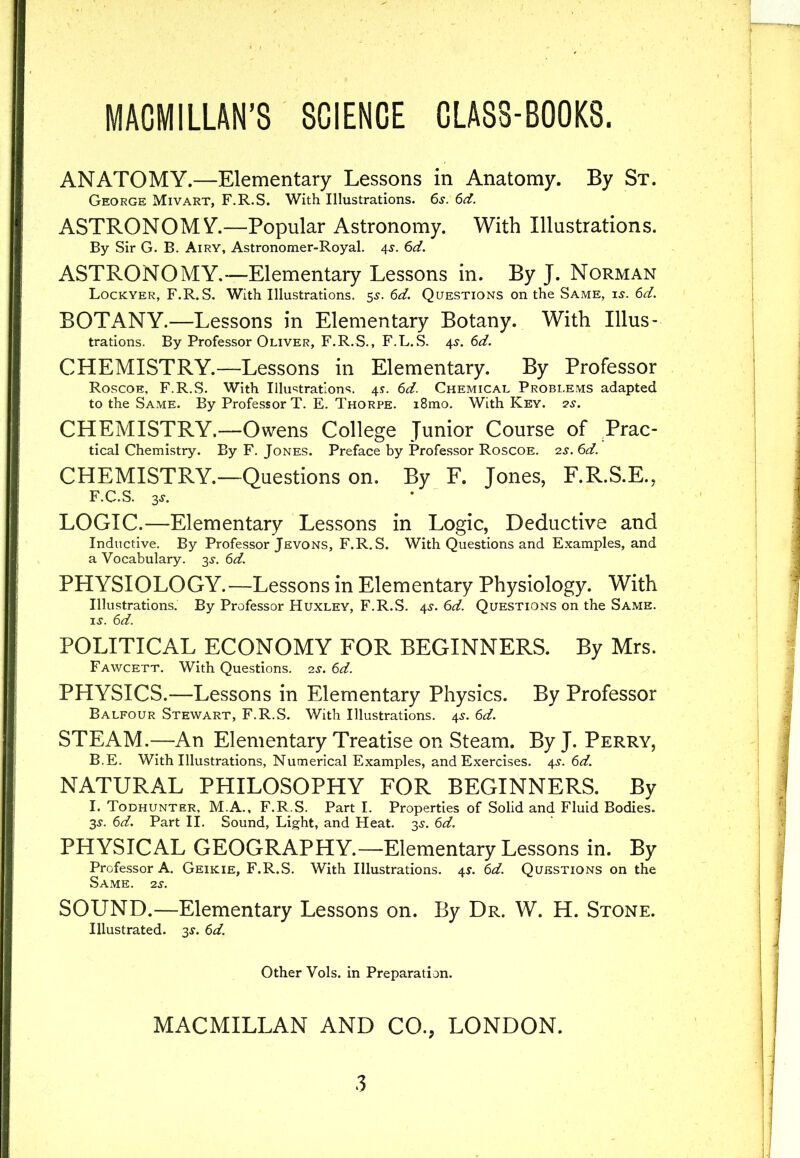 MACMILLAN'S SCIENCE CLASS-BOOKS. ANATOMY.—Elementary Lessons in Anatomy. By St. George Mivart, F.R.S. With Illustrations. 6s. 6d. ASTRONOM Y.—Popular Astronomy. With Illustrations. By Sir G. B. Airy, Astronomer-Royal. 4s. 6d. ASTRONOMY.—Elementary Lessons in. By J. Norman Lockyer, F.R.S. With Illustrations. 5s. 6d. Questions on the Same, is. 6d. BOTANY.—Lessons in Elementary Botany. With Illus- trations. By Professor Oliver, F.R.S., F.L.S. 4s. 6d. CHEMISTRY.—Lessons in Elementary. By Professor Roscoe, F.R.S. With Illustrations. 4s. 6d. Chemical Problems adapted to the Same. By Professor T. E. Thorpe. i8mo. With Key. 2s. CHEMISTRY.—Owens College Junior Course of Prac- tical Chemistry. By F. Jones. Preface by Professor Roscoe. 2s. 6d. CHEMISTRY.—Questions on. By F. Jones, F.R.S.E., F.C.S. 3j. LOGIC.—Elementary Lessons in Logic, Deductive and Inductive. By Professor Jevons, F.R.S. With Questions and Examples, and a Vocabulary. 3^. 6d. PHYSIOLOGY.—Lessons in Elementary Physiology. With Illustrations. By Professor Huxley, F.R.S. 4s. 6d. Questions on the Same, is. 6d. POLITICAL ECONOMY FOR BEGINNERS. By Mrs. Fawcett. With Questions. 2s. 6d. PHYSICS.—Lessons in Elementary Physics. By Professor Balfour Stewart, F.R.S. With Illustrations. 4s. 6d. STEAM.—An Elementary Treatise on Steam. By J. Perry, B.E. With Illustrations, Numerical Examples, and Exercises. 4s. 6d. NATURAL PHILOSOPHY FOR BEGINNERS. By I. Todhunter, M.A., F.R.S. Part I. Properties of Solid and Fluid Bodies. 3s. 6d. Part II. Sound, Light, and Heat. 3s. 6d. PHYSICAL GEOGRAPHY.—Elementary Lessons in. By Professor A. Geikie, F.R.S. With Illustrations. 4s. 6d. Questions on the Same. 2s. SOUND.—Elementary Lessons on. By Dr. W. H. Stone. Illustrated. 35-. 6d. Other Vols. in Preparation. MACMILLAN AND CO., LONDON.