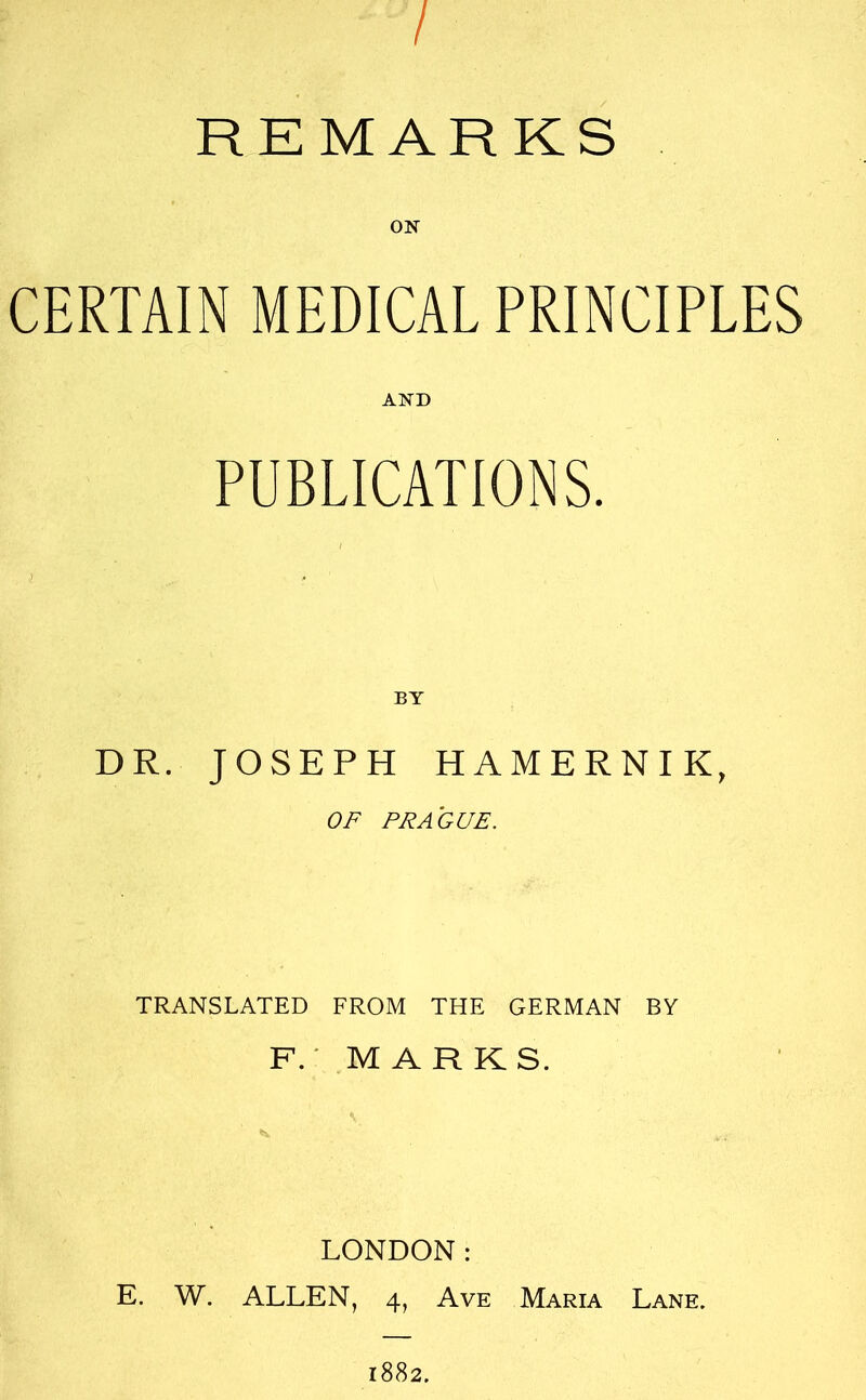 / REMARKS ON CERTAIN MEDICAL PRINCIPLES AND PUBLICATIONS. DR. JOSEPH HAMERNIK, OF PRAGUE. TRANSLATED FROM THE GERMAN BY F. MARKS. LONDON: E. W. ALLEN, 4, Ave Maria Lane. 1882.