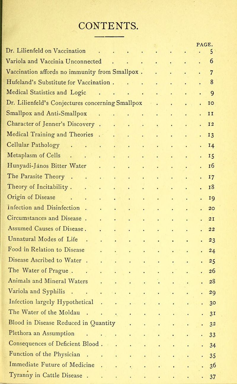 CONTENTS. PAGE. Dr. Lilienfeld on Vaccination ........ 5 Variola and Vaccinia Unconnected ....... 6 Vaccination affords no immunity from Smallpox ..... 7 Hufeland’s Substitute for Vaccination ....... 8 Medical Statistics and Logic ........ 9 Dr. Lilienfeld’s Conjectures concerning Smallpox . . . .10 Smallpox and AntirSmallpox . . . . . . . .II Character of Jenner’s Discovery ........ 12 Medical Training and Theories . . . . . . . -13 Cellular Pathology .......... 14 Metaplasm of Cells . . . . . . . . . -15 Hunyadi-Janos Bitter Water . . . . . . . .16 The Parasite Theory . . . . . . . . . . 17 Theory of Incitability .......... 18 Origin of Disease .......... 19 infection and Disinfection ......... 20 Circumstances and Disease . . . . . . . . .21 Assumed Causes of Disease ......... 22 Unnatural Modes of Life 23 Food in Relation to Disease ........ 24 Disease Ascribed to Water ......... 25 The Water of Prague .......... 26 Animals and Mineral Waters 28 Variola and Syphilis .......... 29 Infection largely Hypothetical ........ 30 The Water of the Moldau ......... 31 Blood in Disease Reduced in Quantity . . . . . .32 Plethora an Assumption ......... 33 Consequences of Deficient Blood ........ 34 Function of the Physician ......... 35 Immediate Future of Medicine ........ 36 Tyranny in Cattle Disease ......... 37