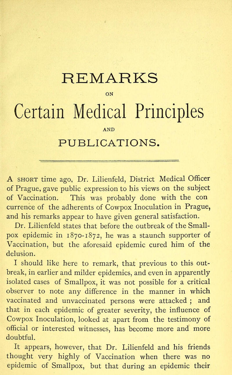 REMARKS ON Certain Medical Principles AND PUBLICATIONS. A short time ago, Dr. Lilienfeld, District Medical Officer of Prague, gave public expression to his views on the subject of Vaccination. This was probably done with the con currence of the adherents of Cowpox Inoculation in Prague, and his remarks appear to have given general satisfaction. Dr. Lilienfeld states that before the outbreak of the Small- pox epidemic in 1870-1872, he was a staunch supporter of Vaccination, but the aforesaid epidemic cured him of the delusion. I should like here to remark, that previous to this out- break, in earlier and milder epidemics, and even in apparently isolated cases of Smallpox, it was not possible for a critical observer to note any difference in the manner in which vaccinated and unvaccinated persons were attacked ; and that in each epidemic of greater severity, the influence of Cowpox Inoculation, looked at apart from the testimony of official or interested witnesses, has become more and more doubtful. It appears, however, that Dr. Lilienfeld and his friends thought very highly of Vaccination when there was no epidemic of Smallpox, but that during an epidemic their