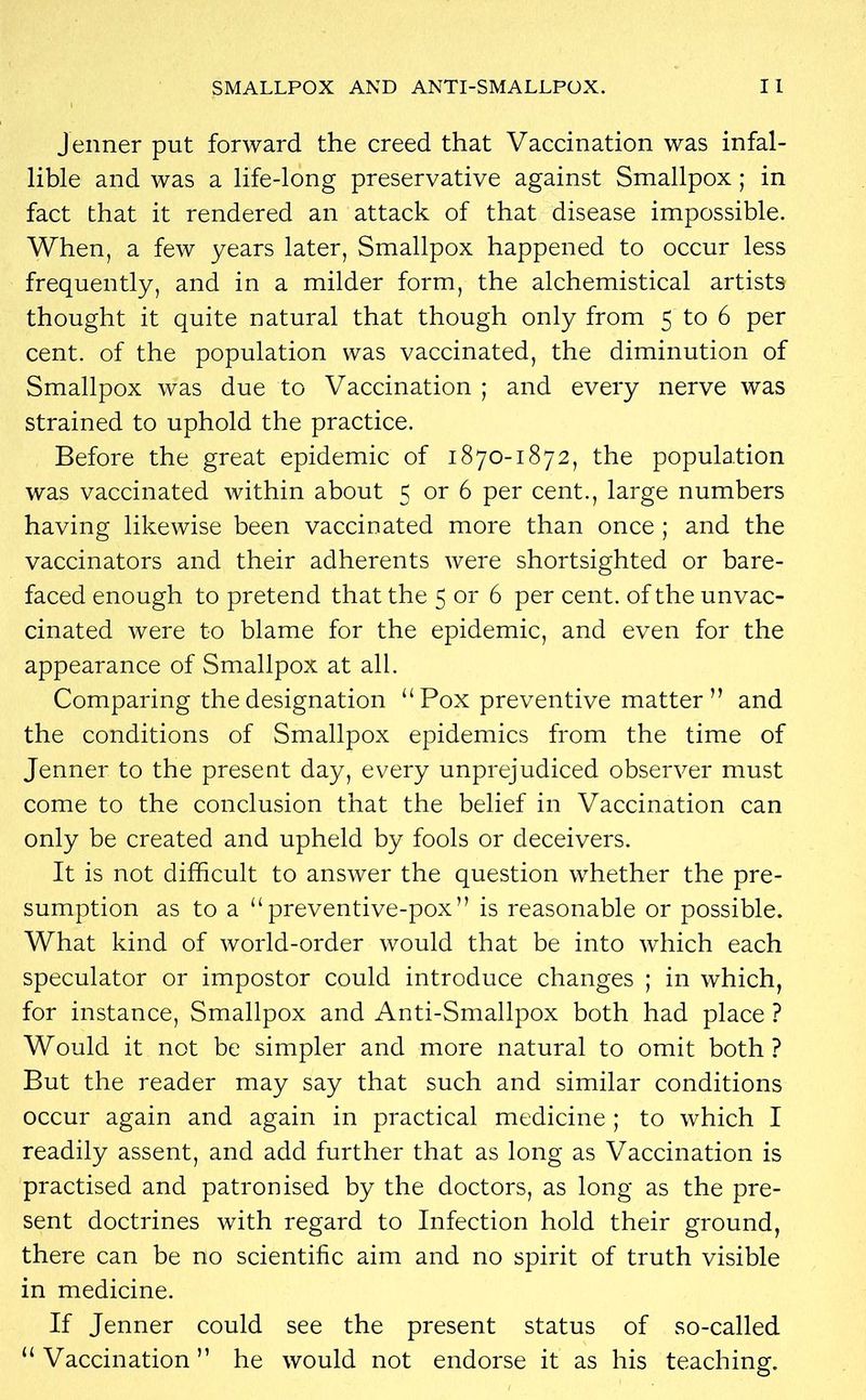 SMALLPOX AND ANTI-SMALLPOX. I I Jenner put forward the creed that Vaccination was infal- lible and was a life-long preservative against Smallpox ; in fact that it rendered an attack of that disease impossible. When, a few years later, Smallpox happened to occur less frequently, and in a milder form, the alchemistical artists thought it quite natural that though only from 5 to 6 per cent, of the population was vaccinated, the diminution of Smallpox was due to Vaccination ; and every nerve was strained to uphold the practice. Before the great epidemic of 1870-1872, the population was vaccinated within about 5 or 6 per cent., large numbers having likewise been vaccinated more than once ; and the vaccinators and their adherents were shortsighted or bare- faced enough to pretend that the 5 or 6 per cent, of the unvac- cinated were to blame for the epidemic, and even for the appearance of Smallpox at all. Comparing the designation “Pox preventive matter” and the conditions of Smallpox epidemics from the time of Jenner to the present day, every unprejudiced observer must come to the conclusion that the belief in Vaccination can only be created and upheld by fools or deceivers. It is not difficult to answer the question whether the pre- sumption as to a “preventive-pox” is reasonable or possible. What kind of world-order would that be into which each speculator or impostor could introduce changes ; in which, for instance, Smallpox and Anti-Smallpox both had place ? Would it not be simpler and more natural to omit both? But the reader may say that such and similar conditions occur again and again in practical medicine ; to which I readily assent, and add further that as long as Vaccination is practised and patronised by the doctors, as long as the pre- sent doctrines with regard to Infection hold their ground, there can be no scientific aim and no spirit of truth visible in medicine. If Jenner could see the present status of so-called “Vaccination” he would not endorse it as his teaching.