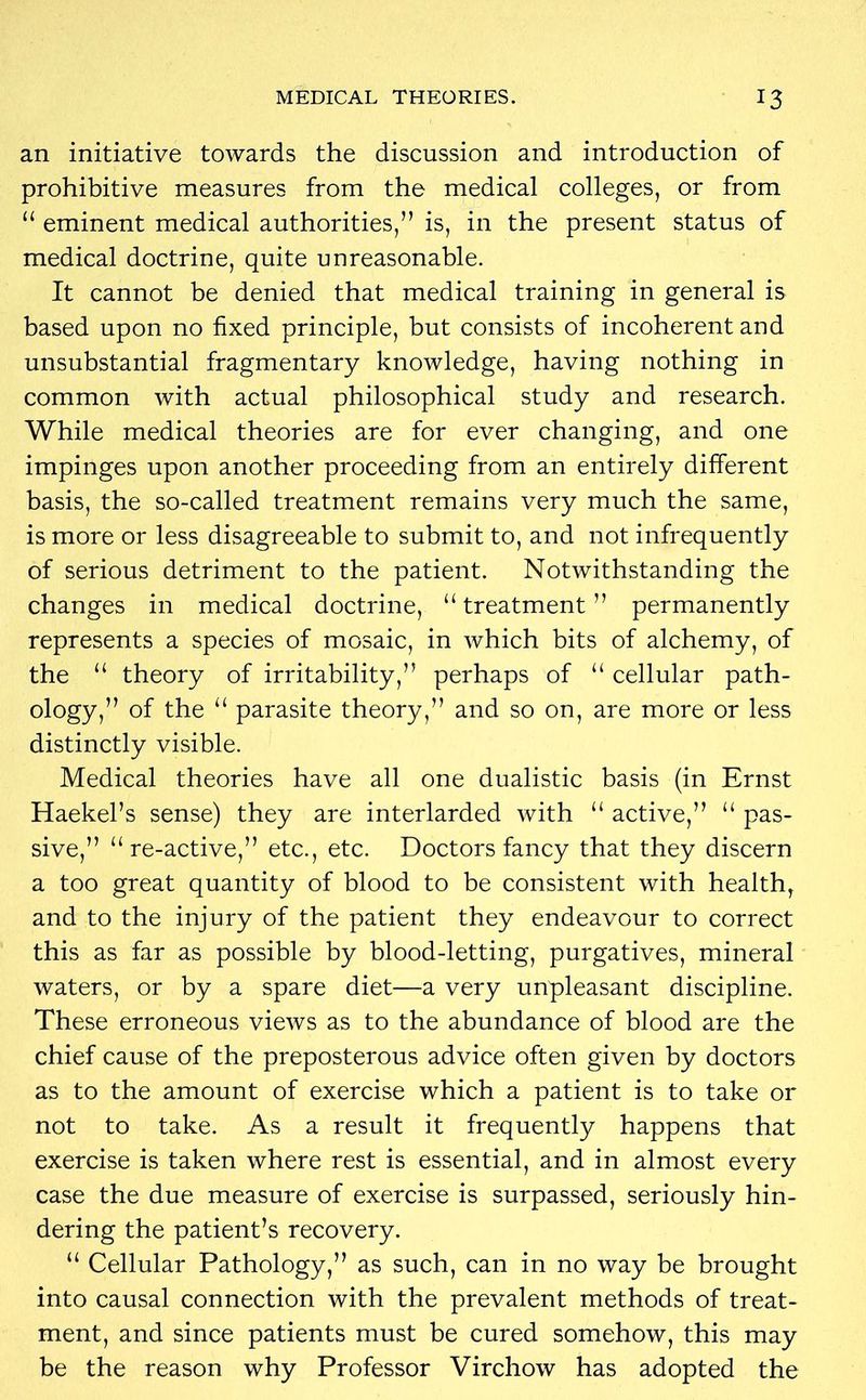 an initiative towards the discussion and introduction of prohibitive measures from the medical colleges, or from 11 eminent medical authorities,” is, in the present status of medical doctrine, quite unreasonable. It cannot be denied that medical training in general is based upon no fixed principle, but consists of incoherent and unsubstantial fragmentary knowledge, having nothing in common with actual philosophical study and research. While medical theories are for ever changing, and one impinges upon another proceeding from an entirely different basis, the so-called treatment remains very much the same, is more or less disagreeable to submit to, and not infrequently of serious detriment to the patient. Notwithstanding the changes in medical doctrine, “ treatment ” permanently represents a species of mosaic, in which bits of alchemy, of the “ theory of irritability,” perhaps of “ cellular path- ology,” of the “ parasite theory,” and so on, are more or less distinctly visible. Medical theories have all one dualistic basis (in Ernst Haekel’s sense) they are interlarded with “ active,” “ pas- sive,” “re-active,” etc., etc. Doctors fancy that they discern a too great quantity of blood to be consistent with health, and to the injury of the patient they endeavour to correct this as far as possible by blood-letting, purgatives, mineral waters, or by a spare diet—a very unpleasant discipline. These erroneous views as to the abundance of blood are the chief cause of the preposterous advice often given by doctors as to the amount of exercise which a patient is to take or not to take. As a result it frequently happens that exercise is taken where rest is essential, and in almost every case the due measure of exercise is surpassed, seriously hin- dering the patient’s recovery. “ Cellular Pathology,” as such, can in no way be brought into causal connection with the prevalent methods of treat- ment, and since patients must be cured somehow, this may be the reason why Professor Virchow has adopted the