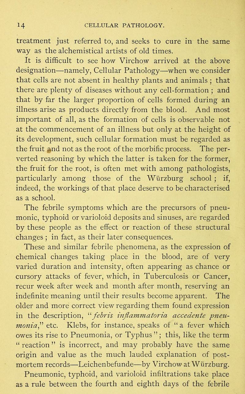 treatment just referred to, and seeks to cure in the same way as the alchemistical artists of old times. It is difficult to see how Virchow arrived at the above designation—namely, Cellular Pathology—when we consider that cells are not absent in healthy plants and animals ; that there are plenty of diseases without any cell-formation ; and that by far the larger proportion of cells formed during an illness arise as products directly from the blood. And most important of all, as the formation of cells is observable not at the commencement of an illness but only at the height of its development, such cellular formation must be regarded as the fruit oand not as the root of the morbific process. The per- verted reasoning by which the latter is taken for the former, the fruit for the root, is often met with among pathologists, particularly among those of the Wurzburg school ; if, indeed, the workings of that place deserve to be characterised as a school. The febrile symptoms which are the precursors of pneu- monic, typhoid or varioloid deposits and sinuses, are regarded by these people as the effect or reaction of these structural changes ; in fact, as their later consequences. These and similar febrile phenomena, as the expression of chemical changes taking place in the blood, are of very varied duration and intensity, often appearing as chance or cursory attacks of fever, which, in Tuberculosis or Cancer, recur week after week and month after month, reserving an indefinite meaning until their results become apparent. The older and more correct view regarding them found expression in the description, 11 febris injia mm a tor ia accedente pneu- monia etc. Klebs, for instance, speaks of “ a fever which owes its rise to Pneumonia, or Typhus ”; this, like the term “ reaction ” is incorrect, and may probably have the same origin and value as the much lauded explanation of post- mortem records—Leichenbefunde—by Virchow at Wurzburg. Pneumonic, typhoid, and varioloid infiltrations take place as a rule between the fourth and eighth days of the febrile