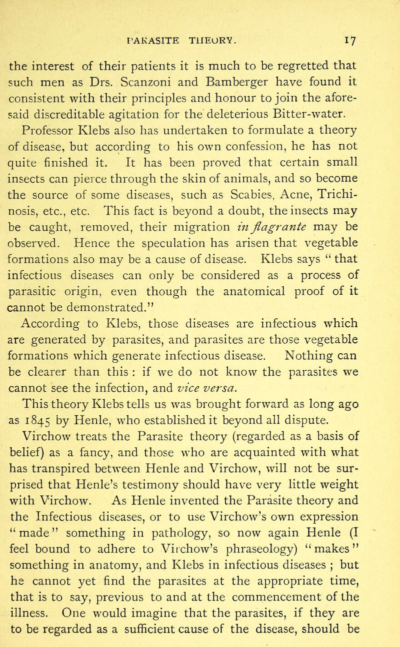 PARASITE THEORY. I? the interest of their patients it is much to be regretted that such men as Drs. Scanzoni and Bamberger have found it consistent with their principles and honour to join the afore- said discreditable agitation for the deleterious Bitter-water. Professor Klebs also has undertaken to formulate a theory of disease, but according to his own confession, he has not quite finished it. It has been proved that certain small insects can pierce through the skin of animals, and so become the source of some diseases, such as Scabies, Acne, Trichi- nosis, etc., etc. This fact is beyond a doubt, the insects may be caught, removed, their migration in flagrante may be observed. Hence the speculation has arisen that vegetable formations also may be a cause of disease. Klebs says “ that infectious diseases can only be considered as a process of parasitic origin, even though the anatomical proof of it cannot be demonstrated.” According to Klebs, those diseases are infectious which are generated by parasites, and parasites are those vegetable formations which generate infectious disease. Nothing can be clearer than this : if we do not know the parasites we cannot see the infection, and vice versa. This theory Klebs tells us was brought forward as long ago as 1845 by Henle, who established it beyond all dispute. Virchow treats the Parasite theory (regarded as a basis of belief) as a fancy, and those who are acquainted with what has transpired between Henle and Virchow, will not be sur- prised that Henle’s testimony should have very little weight with Virchow. As Henle invented the Parasite theory and the Infectious diseases, or to use Virchow’s own expression “made” something in pathology, so now again Henle (I feel bound to adhere to Virchow’s phraseology) “makes” something in anatomy, and Klebs in infectious diseases ; but he cannot yet find the parasites at the appropriate time, that is to say, previous to and at the commencement of the illness. One would imagine that the parasites, if they are to be regarded as a sufficient cause of the disease, should be
