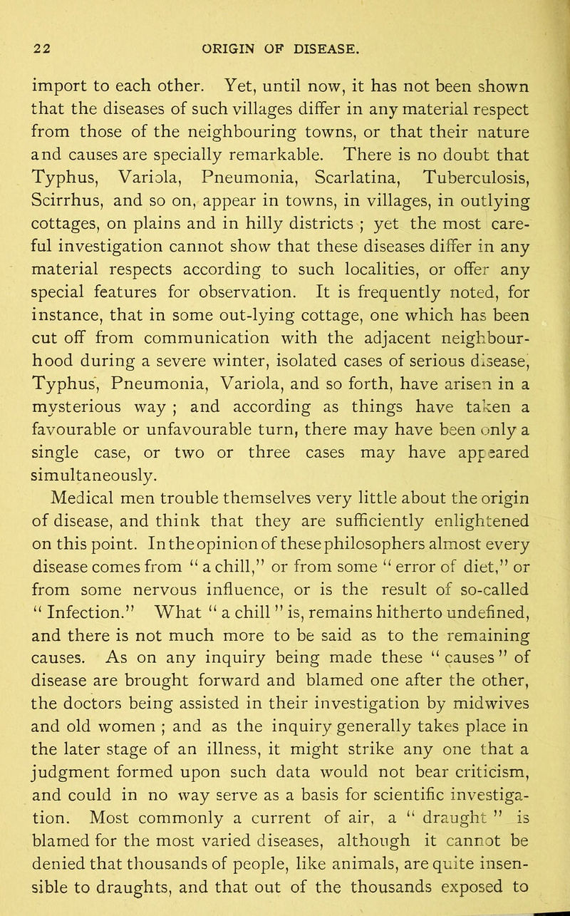 import to each other. Yet, until now, it has not been shown that the diseases of such villages differ in any material respect from those of the neighbouring towns, or that their nature and causes are specially remarkable. There is no doubt that Typhus, Variola, Pneumonia, Scarlatina, Tuberculosis, Scirrhus, and so on, appear in towns, in villages, in outlying cottages, on plains and in hilly districts ; yet the most care- ful investigation cannot show that these diseases differ in any material respects according to such localities, or offer any special features for observation. It is frequently noted, for instance, that in some out-lying cottage, one which has been cut off from communication with the adjacent neighbour- hood during a severe winter, isolated cases of serious disease, Typhus, Pneumonia, Variola, and so forth, have arisen in a mysterious way ; and according as things have taken a favourable or unfavourable turn, there may have been only a single case, or two or three cases may have app eared simultaneously. Medical men trouble themselves very little about the origin of disease, and think that they are sufficiently enlightened on this point. In the opinion of these philosophers almost every disease comes from “ a chill,” or from some “ error of diet,” or from some nervous influence, or is the result of so-called “ Infection.” What “ a chill ” is, remains hitherto undefined, and there is not much more to be said as to the remaining causes. As on any inquiry being made these “causes” of disease are brought forward and blamed one after the other, the doctors being assisted in their investigation by midwives and old women ; and as the inquiry generally takes place in the later stage of an illness, it might strike any one that a judgment formed upon such data would not bear criticism, and could in no way serve as a basis for scientific investiga- tion. Most commonly a current of air, a “ draught ” is blamed for the most varied diseases, although it cannot be denied that thousands of people, like animals, are quite insen- sible to draughts, and that out of the thousands exposed to