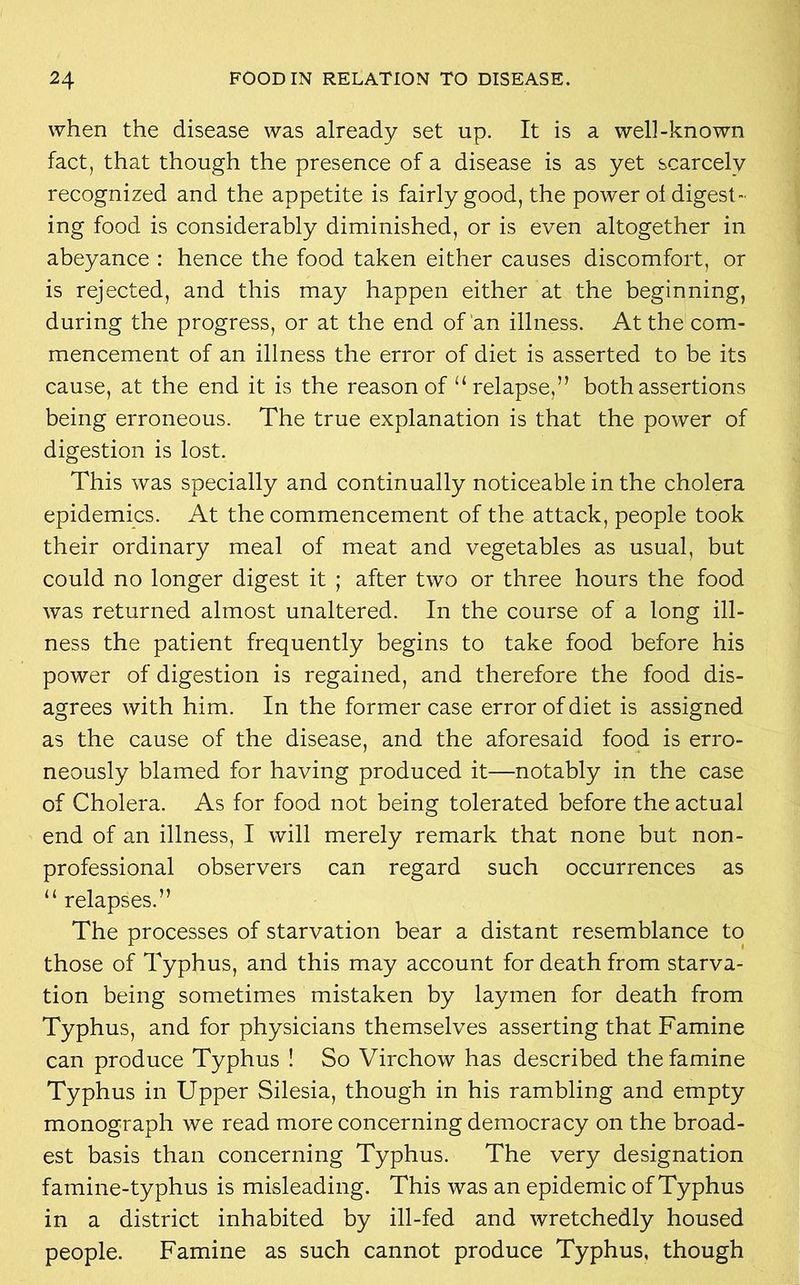 when the disease was already set up. It is a well-known fact, that though the presence of a disease is as yet scarcely recognized and the appetite is fairly good, the power ol digest- ing food is considerably diminished, or is even altogether in abeyance : hence the food taken either causes discomfort, or is rejected, and this may happen either at the beginning, during the progress, or at the end of an illness. At the com- mencement of an illness the error of diet is asserted to be its cause, at the end it is the reason of “relapse,” both assertions being erroneous. The true explanation is that the power of digestion is lost. This was specially and continually noticeable in the cholera epidemics. At the commencement of the attack, people took their ordinary meal of meat and vegetables as usual, but could no longer digest it ; after two or three hours the food was returned almost unaltered. In the course of a long ill- ness the patient frequently begins to take food before his power of digestion is regained, and therefore the food dis- agrees with him. In the former case error of diet is assigned as the cause of the disease, and the aforesaid food is erro- neously blamed for having produced it—notably in the case of Cholera. As for food not being tolerated before the actual end of an illness, I will merely remark that none but non- professional observers can regard such occurrences as “ relapses.” The processes of starvation bear a distant resemblance to those of Typhus, and this may account for death from starva- tion being sometimes mistaken by laymen for death from Typhus, and for physicians themselves asserting that Famine can produce Typhus ! So Virchow has described the famine Typhus in Upper Silesia, though in his rambling and empty monograph we read more concerning democracy on the broad- est basis than concerning Typhus. The very designation famine-typhus is misleading. This was an epidemic of Typhus in a district inhabited by ill-fed and wretchedly housed people. Famine as such cannot produce Typhus, though
