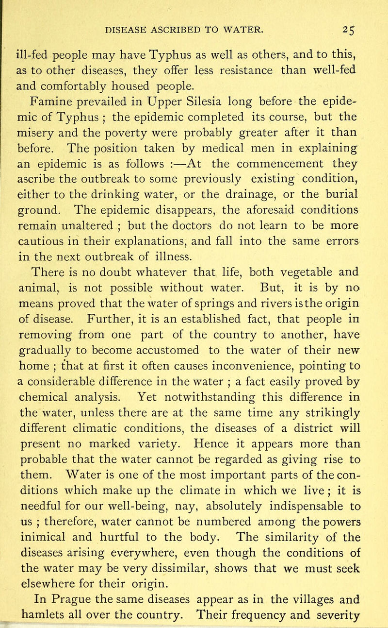 ill-fed people may have Typhus as well as others, and to this, as to other diseases, they offer less resistance than well-fed and comfortably housed people. Famine prevailed in Upper Silesia long before the epide- mic of Typhus ; the epidemic completed its course, but the misery and the poverty were probably greater after it than before. The position taken by medical men in explaining an epidemic is as follows :—At the commencement they ascribe the outbreak to some previously existing condition, either to the drinking water, or the drainage, or the burial ground. The epidemic disappears, the aforesaid conditions remain unaltered ; but the doctors do not learn to be more cautious in their explanations, and fall into the same errors in the next outbreak of illness. There is no doubt whatever that life, both vegetable and animal, is not possible without water. But, it is by no means proved that the water of springs and rivers is the origin of disease. Further, it is an established fact, that people in removing from one part of the country to another, have gradually to become accustomed to the water of their new home ; that at first it often causes inconvenience, pointing to a considerable difference in the water ; a fact easily proved by chemical analysis. Yet notwithstanding this difference in the water, unless there are at the same time any strikingly different climatic conditions, the diseases of a district will present no marked variety. Hence it appears more than probable that the water cannot be regarded as giving rise to them. Water is one of the most important parts of the con- ditions which make up the climate in which we live ; it is needful for our well-being, nay, absolutely indispensable to us ; therefore, water cannot be numbered among the powers inimical and hurtful to the body. The similarity of the diseases arising everywhere, even though the conditions of the water may be very dissimilar, shows that we must seek elsewhere for their origin. In Prague the same diseases appear as in the villages and hamlets all over the country. Their frequency and severity