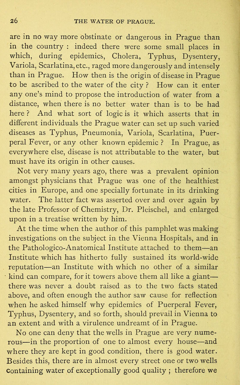 are in no way more obstinate or dangerous in Prague than in the country : indeed there were some small places in which, during epidemics, Cholera, Typhus, Dysentery, Variola, Scarlatina, etc., raged more dangerously and intensely than in Prague. How then is the origin of disease in Prague to be ascribed to the water of the city ? How can it enter any one’s mind to propose the introduction of water from a distance, when there is no better water than is to be had here ? And what sort of logic is it which asserts that in different individuals the Prague water can set up such varied diseases as Typhus, Pneumonia, Variola, Scarlatina, Puer- peral Fever, or any other known epidemic ? In Prague, as everywhere else, disease is not attributable to the water, but must have its origin in other causes. Not very many years ago, there was a prevalent opinion amongst physicians that Prague was one of the healthiest cities in Europe, and one specially fortunate in its drinking water. The latter fact was asserted over and over again by the late Professor of Chemistry, Dr. Pleischel, and enlarged upon in a treatise written by him. At the time when the author of this pamphlet was making investigations on the subject in the Vienna Hospitals, and in the Pathologico-Anatomical Institute attached to them—an Institute which has hitherto fully sustained its world-wide reputation—an Institute with which no other of a similar kind can compare, for it towers above them all like a giant— there was never a doubt raised as to the two facts stated above, and often enough the author saw cause for reflection when he asked himself why epidemics of Puerperal Fever, Typhus, Dysentery, and so forth, should prevail in Vienna to an extent and with a virulence undreamt of in Prague. No one can deny that the wells in Prague are very nume- rous—in the proportion of one to almost every house—and where they are kept in good condition, there is good water. Besides this, there are in almost every street one or two wells Containing water of exceptionally good quality ; therefore we