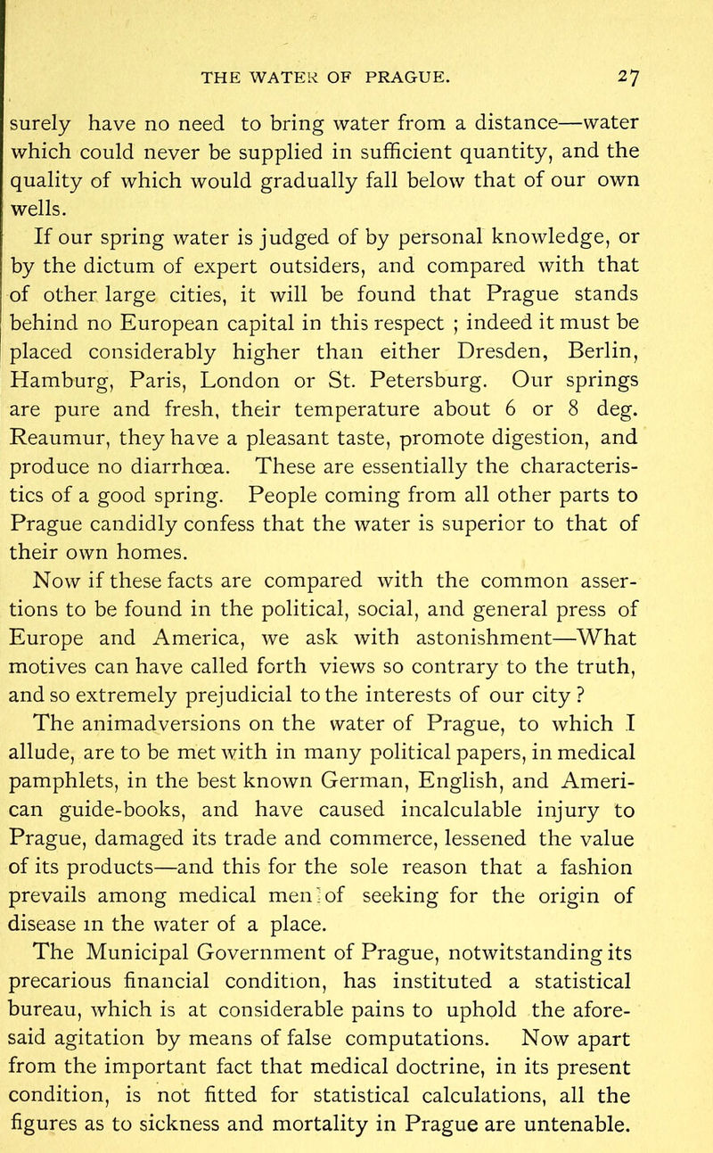 surely have no need to bring water from a distance—water which could never be supplied in sufficient quantity, and the quality of which would gradually fall below that of our own wells. If our spring water is judged of by personal knowledge, or by the dictum of expert outsiders, and compared with that of other large cities, it will be found that Prague stands behind no European capital in this respect ; indeed it must be placed considerably higher than either Dresden, Berlin, Hamburg, Paris, London or St. Petersburg. Our springs are pure and fresh, their temperature about 6 or 8 deg. Reaumur, they have a pleasant taste, promote digestion, and produce no diarrhoea. These are essentially the characteris- tics of a good spring. People coming from all other parts to Prague candidly confess that the water is superior to that of their own homes. Now if these facts are compared with the common asser- tions to be found in the political, social, and general press of Europe and America, we ask with astonishment—What motives can have called forth views so contrary to the truth, and so extremely prejudicial to the interests of our city ? The animadversions on the water of Prague, to which I allude, are to be met with in many political papers, in medical pamphlets, in the best known German, English, and Ameri- can guide-books, and have caused incalculable injury to Prague, damaged its trade and commerce, lessened the value of its products—and this for the sole reason that a fashion prevails among medical men'of seeking for the origin of disease 111 the water of a place. The Municipal Government of Prague, notwitstanding its precarious financial condition, has instituted a statistical bureau, which is at considerable pains to uphold the afore- said agitation by means of false computations. Now apart from the important fact that medical doctrine, in its present condition, is not fitted for statistical calculations, all the figures as to sickness and mortality in Prague are untenable.