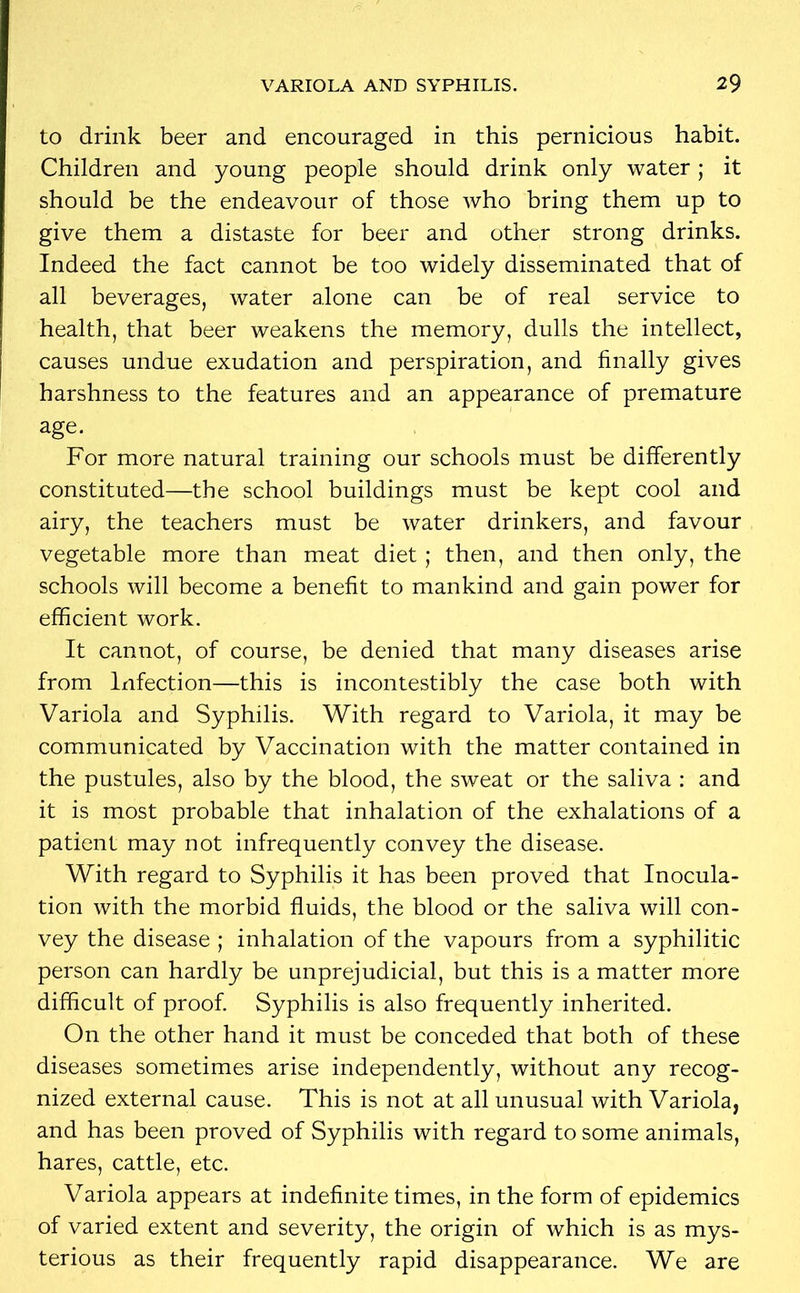 to drink beer and encouraged in this pernicious habit. Children and young people should drink only water; it should be the endeavour of those who bring them up to give them a distaste for beer and other strong drinks. Indeed the fact cannot be too widely disseminated that of all beverages, water alone can be of real service to health, that beer weakens the memory, dulls the intellect, causes undue exudation and perspiration, and finally gives harshness to the features and an appearance of premature age. For more natural training our schools must be differently constituted—the school buildings must be kept cool and airy, the teachers must be water drinkers, and favour vegetable more than meat diet; then, and then only, the schools will become a benefit to mankind and gain power for efficient work. It cannot, of course, be denied that many diseases arise from Infection—this is incontestibly the case both with Variola and Syphilis. With regard to Variola, it may be communicated by Vaccination with the matter contained in the pustules, also by the blood, the sweat or the saliva : and it is most probable that inhalation of the exhalations of a patient may not infrequently convey the disease. With regard to Syphilis it has been proved that Inocula- tion with the morbid fluids, the blood or the saliva will con- vey the disease ; inhalation of the vapours from a syphilitic person can hardly be unprejudicial, but this is a matter more difficult of proof. Syphilis is also frequently inherited. On the other hand it must be conceded that both of these diseases sometimes arise independently, without any recog- nized external cause. This is not at all unusual with Variola, and has been proved of Syphilis with regard to some animals, hares, cattle, etc. Variola appears at indefinite times, in the form of epidemics of varied extent and severity, the origin of which is as mys- terious as their frequently rapid disappearance. We are