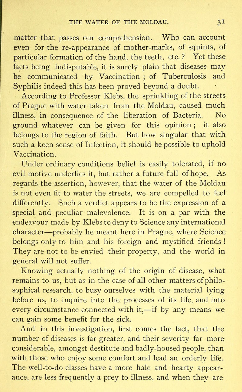 matter that passes our comprehension. Who can account even for the re-appearance of mother-marks, of squints, of particular formation of the hand, the teeth, etc. ? Yet these facts being indisputable, it is surely plain that diseases may be communicated by Vaccination ; of Tuberculosis and Syphilis indeed this has been proved beyond a doubt. According to Professor Klebs, the sprinkling of the streets of Prague with water taken from the Moldau, caused much illness, in consequence of the liberation of Bacteria. No ground whatever can be given for this opinion ; it also belongs to the region of faith. But how singular that with such a keen sense of Infection, it should be possible to uphold Vaccination. Under ordinary conditions belief is easily tolerated, if no evil motive underlies it, but rather a future full of hope. As regards the assertion, however, that the water of the Moldau is not even fit to water the streets, we are compelled to feel differently. Such a verdict appears to be the expression of a special and peculiar malevolence. It is on a par with the endeavour made by Klebs to deny to Science any international character—probably he meant here in Prague, where Science belongs only to him and his foreign and mystified friends ! They are not to be envied their property, and the world in general will not suffer. Knowing actually nothing of the origin of disease, what remains to us, but as in the case of all other matters of philo- sophical research, to busy ourselves with the material lying before us, to inquire into the processes of its life, and into every circumstance connected with it,—if by any means we can gain some benefit for the sick. And in this investigation, first comes the fact, that the number of diseases is far greater, and their severity far more considerable, amongst destitute and badly-housed people, than with those who enjoy some comfort and lead an orderly life. The well-to-do classes have a more hale and hearty appear- ance, are less frequently a prey to illness, and when they are