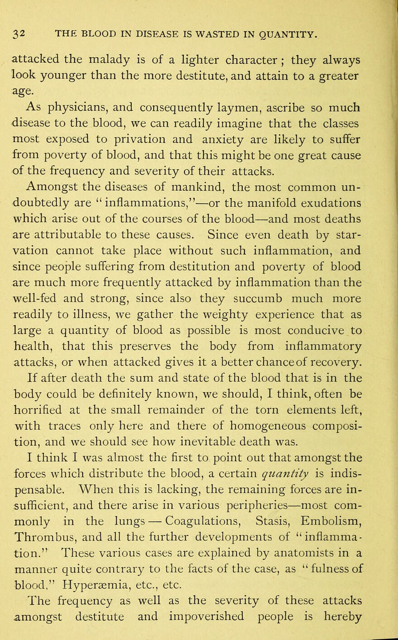 attacked the malady is of a lighter character ; they always look younger than the more destitute, and attain to a greater age. As physicians, and consequently laymen, ascribe so much disease to the blood, we can readily imagine that the classes most exposed to privation and anxiety are likely to suffer from poverty of blood, and that this might be one great cause of the frequency and severity of their attacks. Amongst the diseases of mankind, the most common un- doubtedly are “inflammations,”—or the manifold exudations which arise out of the courses of the blood—and most deaths are attributable to these causes. Since even death by star- vation cannot take place without such inflammation, and since people suffering from destitution and poverty of blood are much more frequently attacked by inflammation than the well-fed and strong, since also they succumb much more readily to illness, we gather the weighty experience that as large a quantity of blood as possible is most conducive to health, that this preserves the body from inflammatory attacks, or when attacked gives it a better chance of recovery. If after death the sum and state of the blood that is in the body could be definitely known, we should, I think, often be horrified at the small remainder of the torn elements left, with traces only here and there of homogeneous composi- tion, and we should see how inevitable death was. I think I was almost the first to point out that amongst the forces which distribute the blood, a certain quantity is indis- pensable. When this is lacking, the remaining forces are in- sufficient, and there arise in various peripheries—most com- monly in the lungs — Coagulations, Stasis, Embolism, Thrombus, and all the further developments of “inflamma- tion.” These various cases are explained by anatomists in a manner quite contrary to the facts of the case, as “ fulness of blood,” Hyperaemia, etc., etc. The frequency as well as the severity of these attacks amongst destitute and impoverished people is hereby