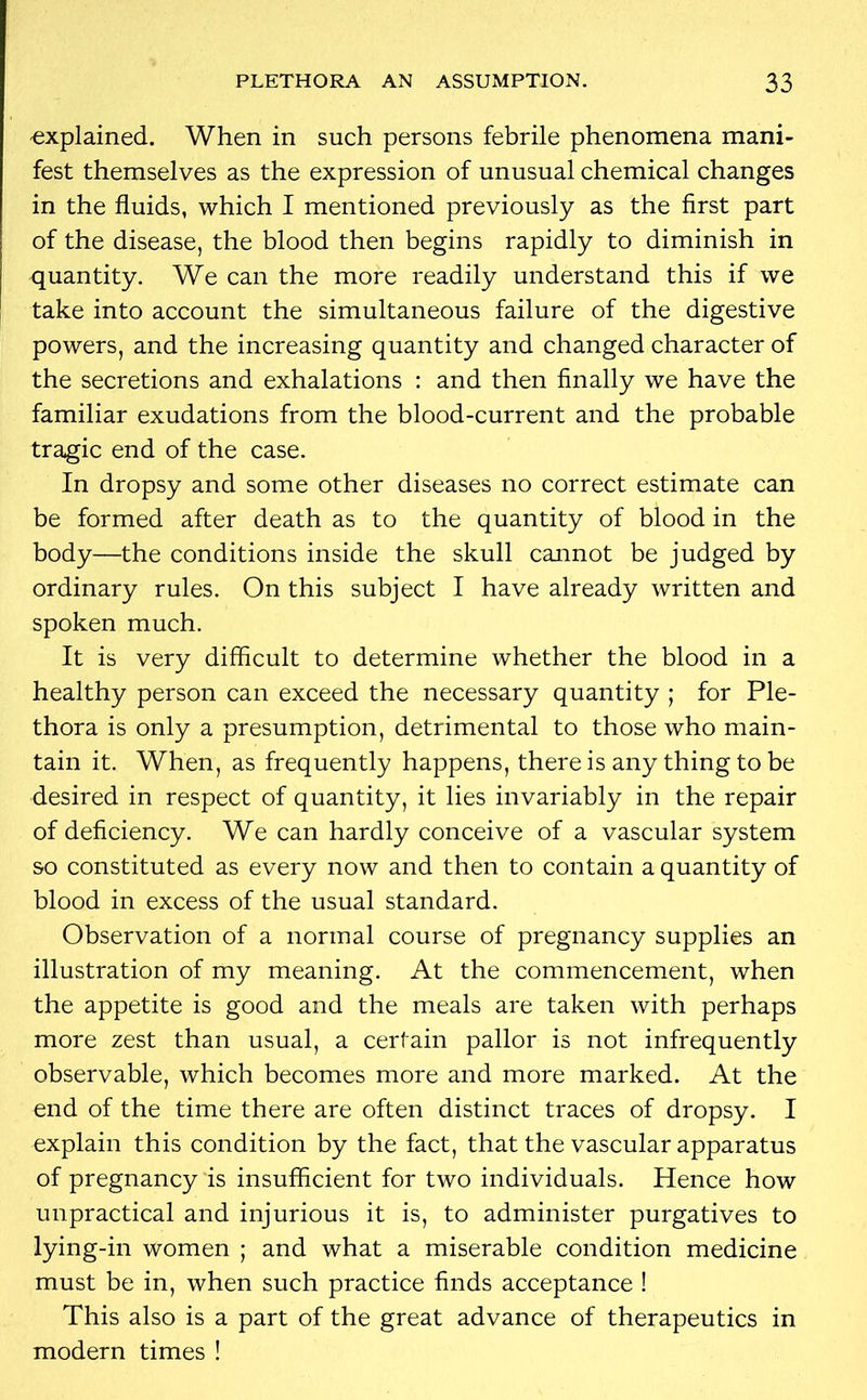 -explained. When in such persons febrile phenomena mani- fest themselves as the expression of unusual chemical changes in the fluids, which I mentioned previously as the first part of the disease, the blood then begins rapidly to diminish in quantity. We can the more readily understand this if we take into account the simultaneous failure of the digestive powers, and the increasing quantity and changed character of the secretions and exhalations : and then finally we have the familiar exudations from the blood-current and the probable tragic end of the case. In dropsy and some other diseases no correct estimate can be formed after death as to the quantity of blood in the body—the conditions inside the skull cannot be judged by ordinary rules. On this subject I have already written and spoken much. It is very difficult to determine whether the blood in a healthy person can exceed the necessary quantity ; for Ple- thora is only a presumption, detrimental to those who main- tain it. When, as frequently happens, there is any thing to be desired in respect of quantity, it lies invariably in the repair of deficiency. We can hardly conceive of a vascular system so constituted as every now and then to contain a quantity of blood in excess of the usual standard. Observation of a normal course of pregnancy supplies an illustration of my meaning. At the commencement, when the appetite is good and the meals are taken with perhaps more zest than usual, a certain pallor is not infrequently observable, which becomes more and more marked. At the end of the time there are often distinct traces of dropsy. I explain this condition by the fact, that the vascular apparatus of pregnancy is insufficient for two individuals. Hence how unpractical and injurious it is, to administer purgatives to lying-in women ; and what a miserable condition medicine must be in, when such practice finds acceptance ! This also is a part of the great advance of therapeutics in modern times !