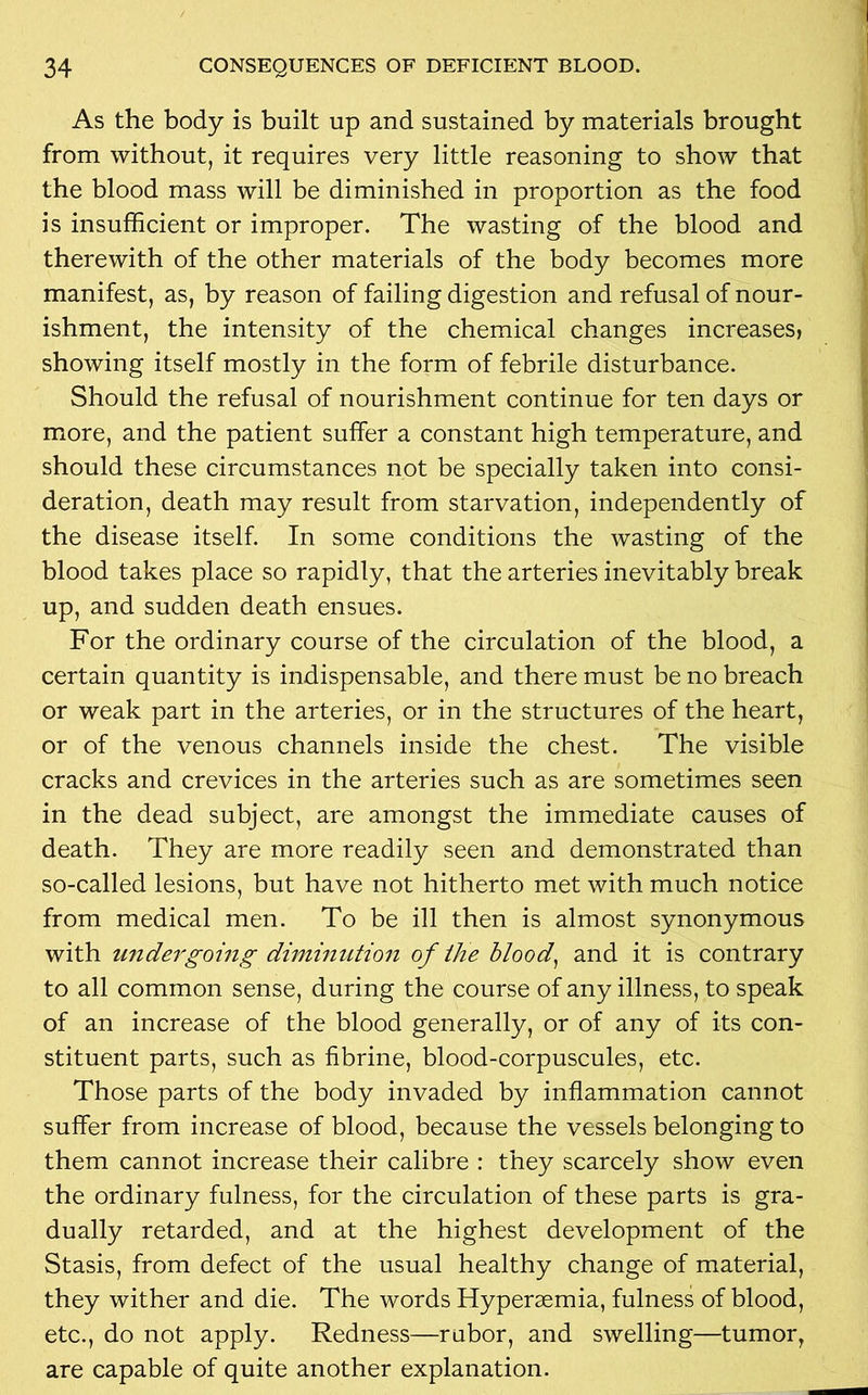As the body is built up and sustained by materials brought from without, it requires very little reasoning to show that the blood mass will be diminished in proportion as the food is insufficient or improper. The wasting of the blood and therewith of the other materials of the body becomes more manifest, as, by reason of failing digestion and refusal of nour- ishment, the intensity of the chemical changes increases? showing itself mostly in the form of febrile disturbance. Should the refusal of nourishment continue for ten days or more, and the patient suffer a constant high temperature, and should these circumstances not be specially taken into consi- deration, death may result from starvation, independently of the disease itself. In some conditions the wasting of the blood takes place so rapidly, that the arteries inevitably break up, and sudden death ensues. For the ordinary course of the circulation of the blood, a certain quantity is indispensable, and there must be no breach or weak part in the arteries, or in the structures of the heart, or of the venous channels inside the chest. The visible cracks and crevices in the arteries such as are sometimes seen in the dead subject, are amongst the immediate causes of death. They are more readily seen and demonstrated than so-called lesions, but have not hitherto met with much notice from medical men. To be ill then is almost synonymous with undergoing diminution of the blood, and it is contrary to all common sense, during the course of any illness, to speak of an increase of the blood generally, or of any of its con- stituent parts, such as fibrine, blood-corpuscules, etc. Those parts of the body invaded by inflammation cannot suffer from increase of blood, because the vessels belonging to them cannot increase their calibre : they scarcely show even the ordinary fulness, for the circulation of these parts is gra- dually retarded, and at the highest development of the Stasis, from defect of the usual healthy change of material, they wither and die. The words Hyperaemia, fulness of blood, etc., do not apply. Redness—rubor, and swelling—tumor, are capable of quite another explanation.