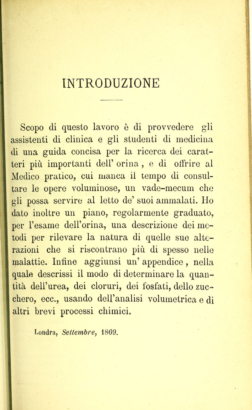 INTRODUZIONE Scopo di questo lavoro è di provvedere gli assistenti di clinica e gli studenti di medicina di una guida concisa per la ricerca dei carat- teri più importanti dell’ orina , e di offrire al Medico pratico, cui manca il tempo di consul- tare le opere voluminose, un vade-mecum che gli possa servire al letto de’ suoi ammalati. Ho dato inoltre un piano, regolarmente graduato, per l’esame dell’orma, una descrizione dei me- todi per rilevare la natura di quelle sue alte- razioni che si riscontrano più di spesso nelle malattie. Infine aggiunsi un’ appendice, nella quale descrissi il modo di determinare la quan- tità dell’urea, dei cloruri, dei fosfati, dello zuc- chero, ecc., usando dell’analisi volumetrica e di altri brevi processi chimici. Londra, Settembre, 1869.