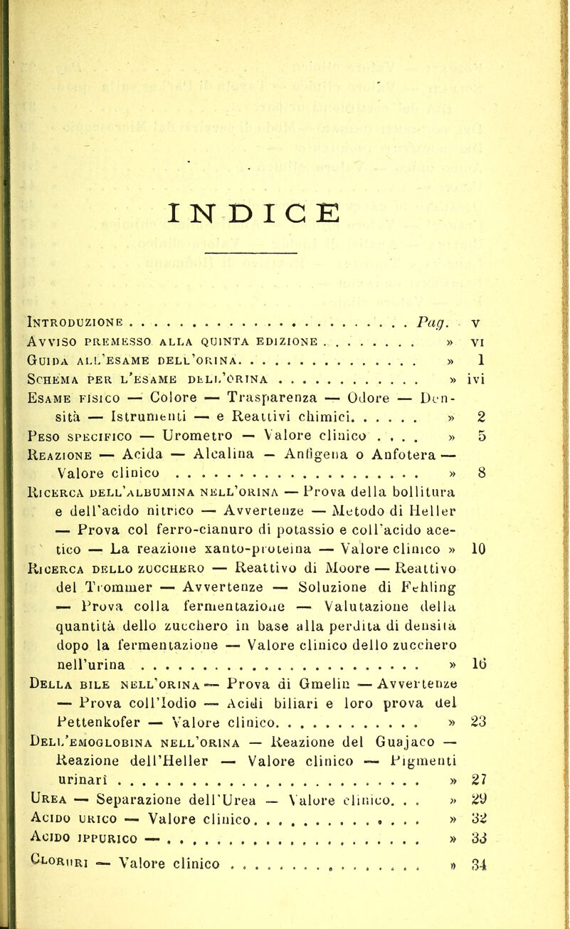 INDICE Introduzione Pag. Avviso premesso alla quinta edizione » Guida all’esame dell’orina » Schema per l'esame dell’órina » Esame fisico — Colore — Trasparenza — Odore — Den- sità — Istrutti enti —- e Reattivi chimici » Peso specifico — Urometro — Valore clinico .... » Reazione —- Acida — Alcalina — Anlìgena o Anfotera — Valore clinico » Ricerca dell’albumina nell’orina — Prova della bollitura e dell’acido nitrico — Avvertenze — Metodo di Heller — Prova col ferro-cianuro di potassio e coll'acido ace- tico — La reazione xanto-pioteina — Valore clinico » Ricerca dello zucchero — Reattivo di Moore — Reattivo del Tiommer — Avvertenze — Soluzione di Fehling — Prova colia fermentazione — Valutazione della quantità dello zucchero in base alla perdita di densità dopo la fermentazione — Valore clinico dello zucchero nell’urina » Della bile nell’orina ■— Prova di Gmelin —Avvertenze — Prova coll’Iodio —■ Acidi biliari e loro prova del Pettenkofer — Valore clinico » Dell’emoglobina nell’orina — Reazione del Guajaco — Reazione dell’Heller — Valore clinico Pigmenti urinari » Urea — Separazione dell’Urea — Valore clinico. . . » Acido urico — Valore clinico » Acido jppurico — » Glori ir] Valore clinico ................ » v vi 1 ivi 2 5 10 16 23 27 29 32 33