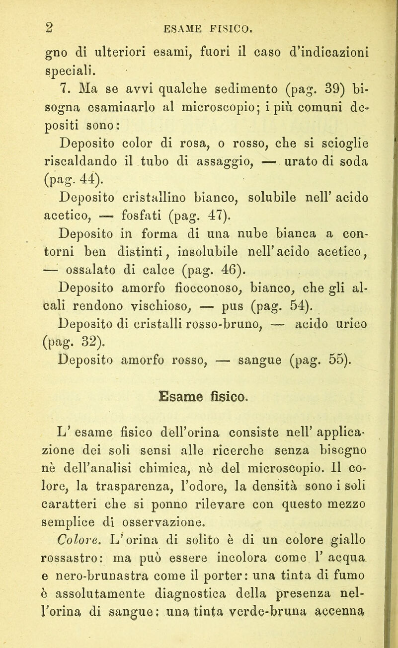 gno di ulteriori esami, fuori il caso d’indicazioni speciali. 7. Ma se avvi qualche sedimento (pag. 39) bi- sogna esaminarlo al microscopio; i più comuni de- positi sono: Deposito color di rosa, o rosso, che si scioglie riscaldando il tubo di assaggio, — urato di soda (pag. 44). Deposito cristallino bianco, solubile nell’ acido acetico, — fosfati (pag. 47). Deposito in forma di una nube bianca a con- torni ben distinti, insolubile nell’acido acetico, —• ossalato di calce (pag. 46). Deposito amorfo fìocconoso, bianco, che gli al- cali rendono vischioso, — pus (pag. 54). Deposito di cristalli rosso-bruno, — acido urico (pag. 32). Deposito amorfo rosso, — sangue (pag. 55). Esame fìsico. L’ esame fisico dell’orma consiste nell’ applica- zione dei soli sensi alle ricerche senza bisogno nè dell’analisi chimica, nè del microscopio. Il co- lore, la trasparenza, l’odore, la densità sono i soli caratteri che si ponno rilevare con questo mezzo semplice di osservazione. Colore. L’orina di solito è di un colore giallo rossastro: ma può essere incolora come 1’ acqua e nero-brunastra come il porter: una tinta di fumo è assolutamente diagnostica della presenza nel- l’orma di sangue : una tinta verde-bruna accenna