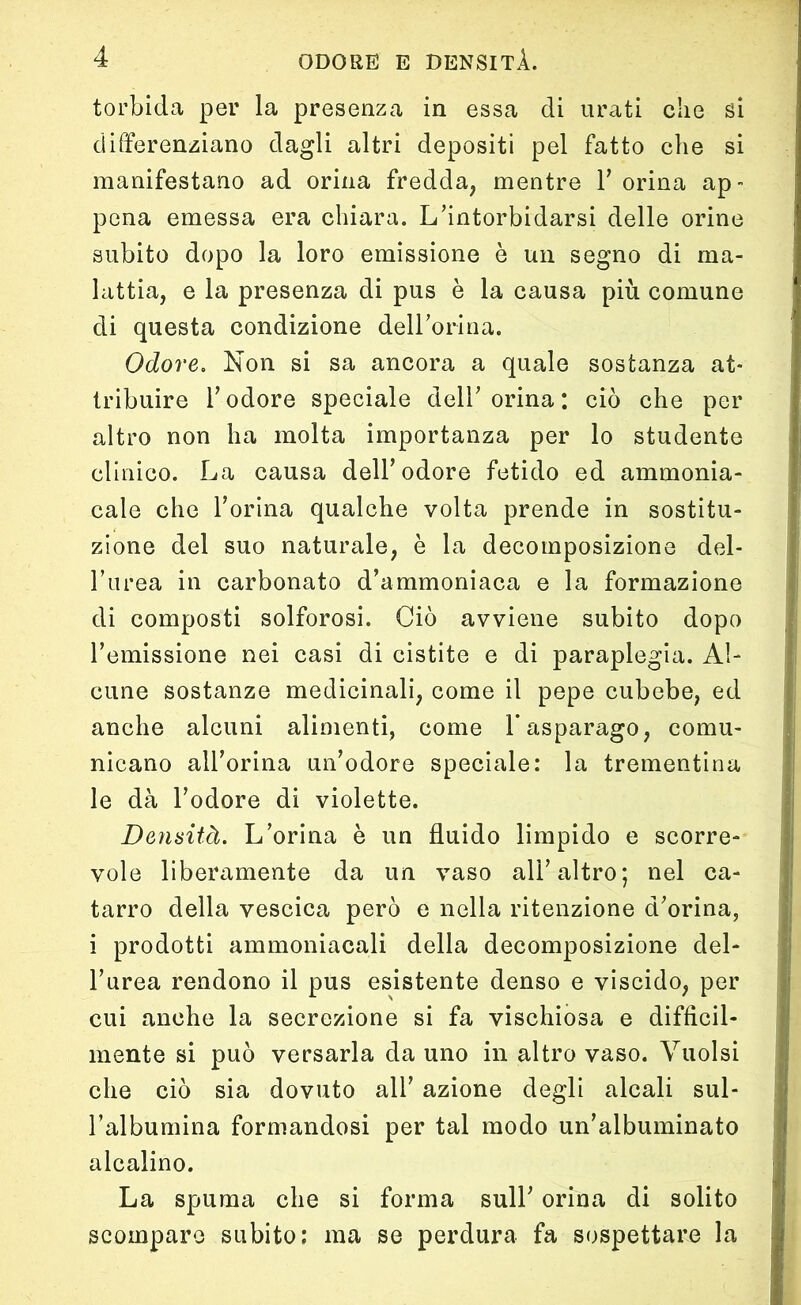 torbida per la presenza in essa di urati clie si differenziano dagli altri depositi pel fatto che si manifestano ad orina fredda, mentre Y orina ap- pena emessa era chiara. L’intorbidarsi delle orine subito dopo la loro emissione è un segno di ma- lattia, e la presenza di pus è la causa più comune di questa condizione dell’orina. Odore. Non si sa ancora a quale sostanza at- tribuire l’odore speciale dell’orina; ciò che per altro non ha molta importanza per lo studente clinico. La causa dell’odore fetido ed ammonia- cale che l’orina qualche volta prende in sostitu- zione del suo naturale, è la decomposizione del- l’urea in carbonato d’ammoniaca e la formazione di composti solforosi. Ciò avviene subito dopo l’emissione nei casi di cistite e di paraplegia. Al- cune sostanze medicinali, come il pepe cubebe, ed anche alcuni alimenti, come 1* asparago, comu- nicano all’orma un’odore speciale: la trementina le dà l’odore di violette. Densità. L’orina è un fluido limpido e scorre- vole liberamente da un vaso all’altro; nel ca- tarro della vescica però e nella ritenzione d’orina, i prodotti ammoniacali della decomposizione del- l’urea rendono il pus esistente denso e viscido, per cui anche la secrezione si fa vischiosa e difficil- mente si può versarla da uno in altro vaso. Vuoisi che ciò sia dovuto ali’ azione degli alcali sul- l’albumina formandosi per tal modo un’albuminato alcalino. La spuma che si forma sull’ orina di solito scompare subito: ma se perdura fa sospettare la