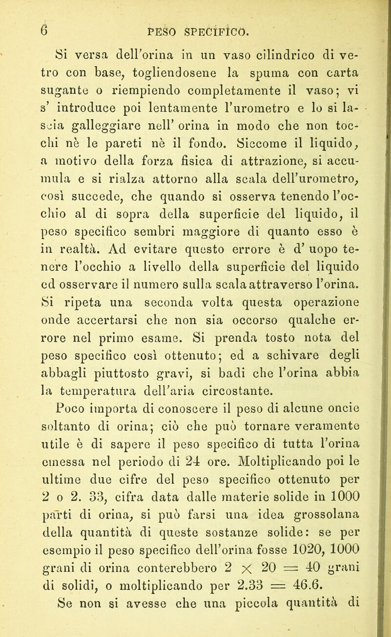 Si versa dell’orma in un vaso cilindrico di ve- tro con base, togliendosene la spuma con carta sugante o riempiendo completamente il vaso; vi s’ introduce poi lentamente l’urometro e lo si la- scia galleggiare nell’ orina in modo che non toc- chi nè le pareti nè il fondo. Siccome il liquido, a motivo della forza fisica di attrazione, si accu- mula e si rialza attorno alla scala dell’urometro, così succede, che quando si osserva tenendo roc- chio al di sopra della superficie del liquido, il peso specifico sembri maggiore di quanto esso è in realtà. Ad evitare questo errore è d’ uopo te- nere Tocchio a livello della superficie del liquido ed osservare il numero sulla scala attraverso l’orina. Si ripeta una seconda volta questa operazione onde accertarsi che non sia occorso qualche er- rore nel primo esame. Si prenda tosto nota del peso specifico così ottenuto; ed a schivare degli abbagli piuttosto gravi, si badi che l’orina abbia la temperatura dell’aria circostante. Poco importa di conoscere il peso di alcune oncie soltanto di orina; ciò che può tornare veramente utile è di sapere il peso specifico di tutta l’orina emessa nel periodo di 24 ore. Moltiplicando poi le ultime due cifre del peso specifico ottenuto per 2 o 2. 33, cifra data dalle materie solide in 1000 parti di orina, si può farsi una idea grossolana della quantità di queste sostanze solide: se per esempio il peso specifico dell’orina fosse 1020, 1000 grani di orina conterebbero 2 X 20 = 40 grani di solidi, o moltiplicando per 2.33 — 46.6. Se non si avesse che una piccola quantità di