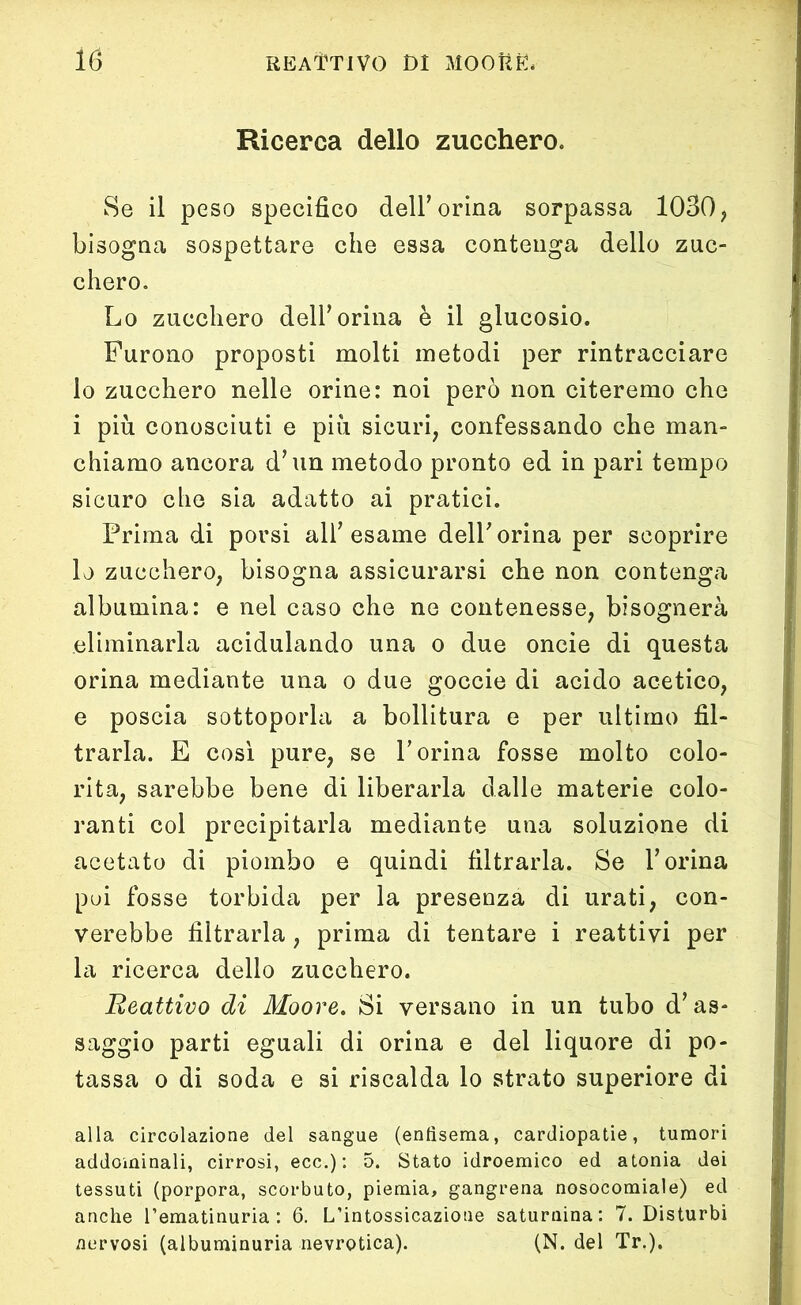 Ricerca dello zucchero. Se il peso specifico dell’orina sorpassa 1030, bisogna sospettare che essa contenga dello zuc- chero. Lo zucchero dell’orina è il glucosio. Furono proposti molti metodi per rintracciare lo zucchero nelle orine: noi però non citeremo che i più conosciuti e più sicuri, confessando che man- chiamo ancora d'un metodo pronto ed in pari tempo sicuro che sia adatto ai pratici. Prima di porsi all’esame dell' orina per scoprire lo zucchero, bisogna assicurarsi che non contenga albumina: e nel caso che ne contenesse, bisognerà eliminarla acidulando una o due oncie di questa orina mediante una o due goccie di acido acetico, e poscia sottoporla a bollitura e per ultimo fil- trarla. E così pure, se V orina fosse molto colo- rita, sarebbe bene di liberarla dalle materie colo- ranti col precipitarla mediante una soluzione di acetato di piombo e quindi filtrarla. Se Y orina poi fosse torbida per la presenza di urati, con- verebbe filtrarla, prima di tentare i reattivi per la ricerca dello zucchero. Reattivo di Moore. Si versano in un tubo d'as- saggio parti eguali di orina e del liquore di po- tassa o di soda e si riscalda lo strato superiore di alla circolazione del sangue (enfisema, cardiopatie, tumori addominali, cirrosi, ecc.) : 5. Stato idroemico ed atonia dei tessuti (porpora, scorbuto, piemia, gangrena nosocomiale) ed anche l’ematinuria : 6. L’intossicazione saturnina: 7. Disturbi nervosi (albuminuria nevrotica). (N. del Tr.).