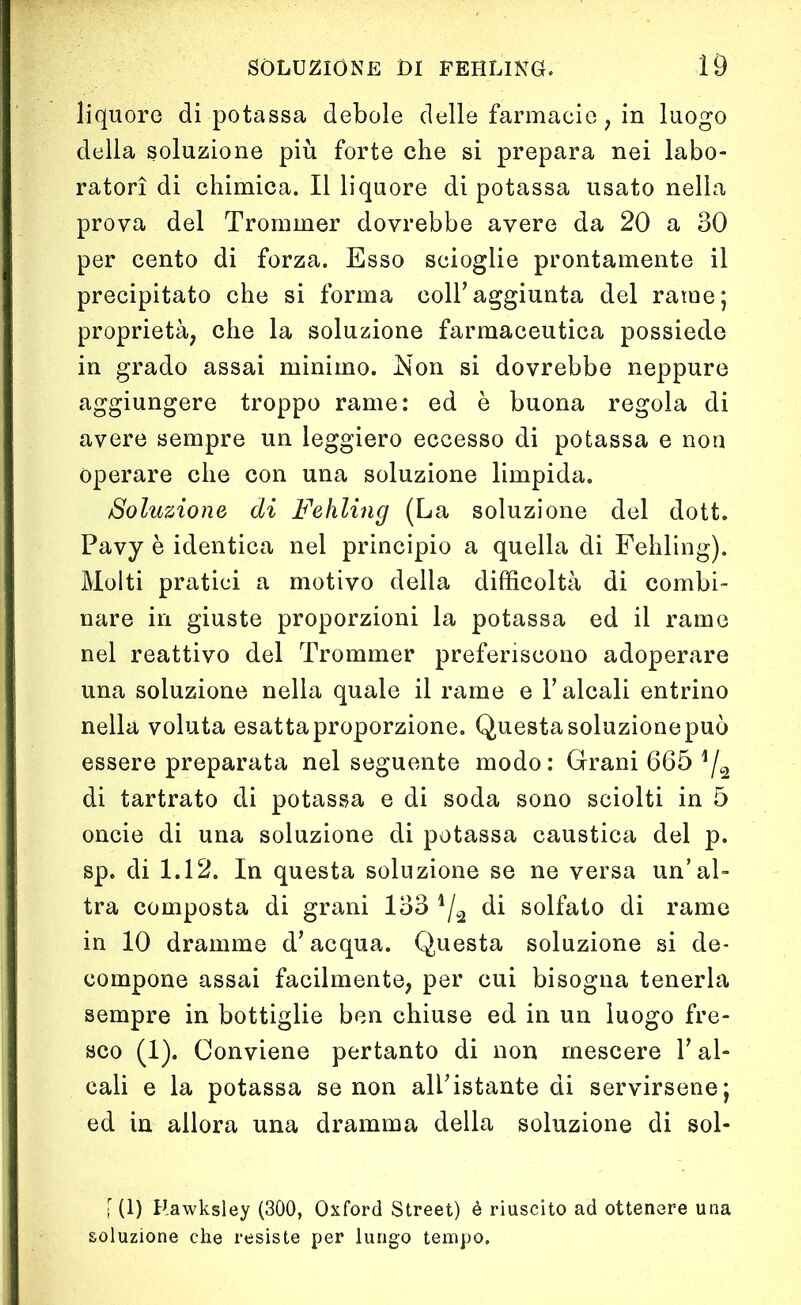 liquore di potassa debole delle farmacie ; in luogo della soluzione più forte che si prepara nei labo- ratori di chimica. Il liquore di potassa usato nella prova del Trommer dovrebbe avere da 20 a 30 per cento di forza. Esso scioglie prontamente il precipitato che si forma coir aggiunta del rame; proprietà, che la soluzione farmaceutica possiede in grado assai minimo. Non si dovrebbe neppure aggiungere troppo rame: ed è buona regola di avere sempre un leggiero eccesso di potassa e non operare che con una soluzione limpida. Soluzione di Fehling (La soluzione del dott. Pavy è identica nel principio a quella di Fehling). Molti pratici a motivo della difficoltà di combi- nare in giuste proporzioni la potassa ed il rame nel reattivo del Trommer preferiscono adoperare una soluzione nella quale il rame e Falcali entrino nella voluta esattaproporzione. Questasoluzionepuò essere preparata nel seguente modo: Grani 665 y2 di tartrato di potassa e di soda sono sciolti in 5 oncie di una soluzione di potassa caustica del p. sp. di 1.12. In questa soluzione se ne versa un’al- tra composta di grani 133 4/2 di solfato di rame in 10 dramme d’acqua. Questa soluzione si de- compone assai facilmente, per cui bisogna tenerla sempre in bottiglie ben chiuse ed in un luogo fre- sco (1). Conviene pertanto di non mescere F al- cali e la potassa se non all’istante di servirsene; ed in allora una dramma della soluzione di sol- [ (1) Hawksley (300, Oxford Street) è riuscito ad ottenere una soluzione che resiste per lungo tempo.