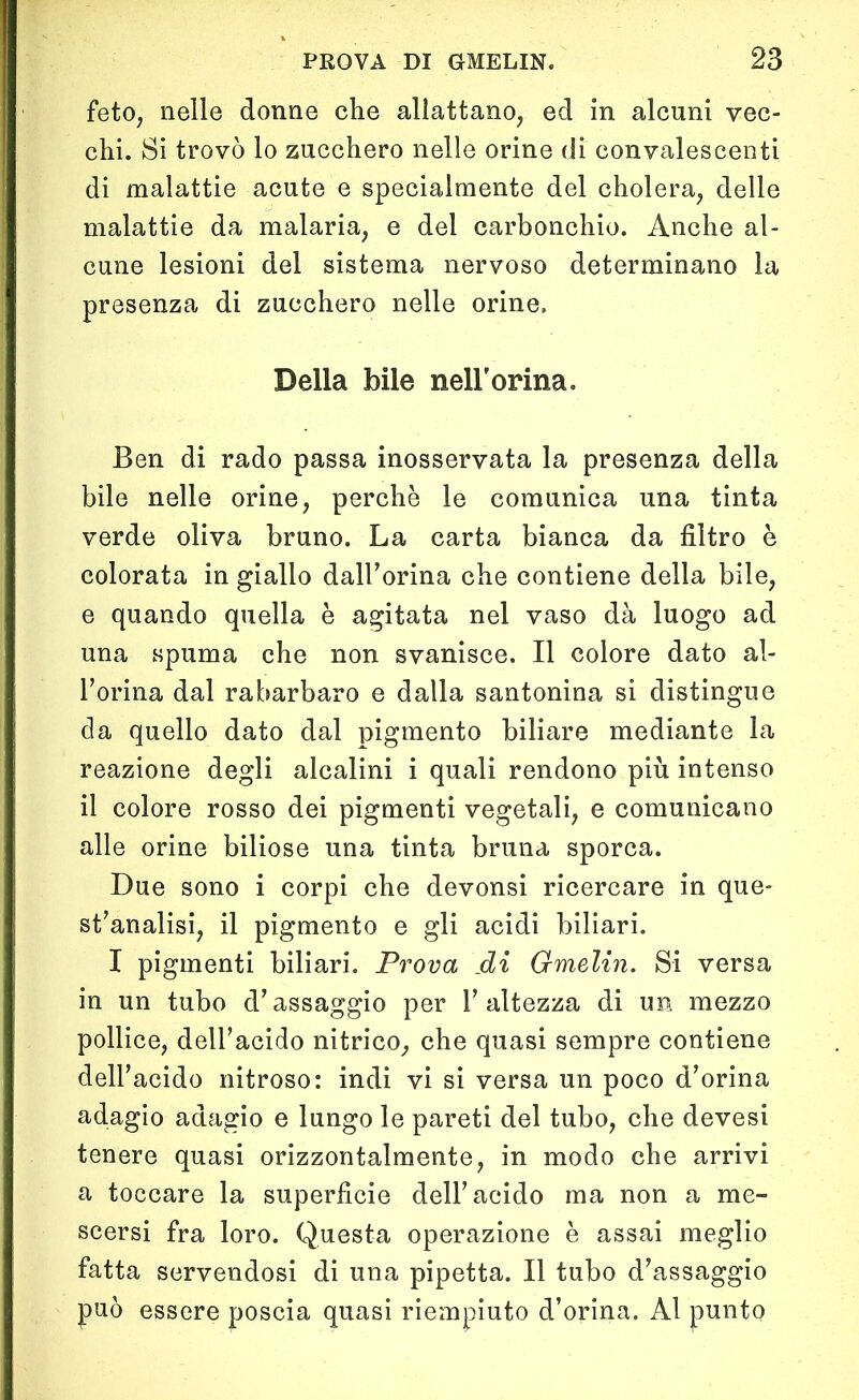 feto, nelle donne che allattano, ed in alcuni vec- chi. Si trovò lo zucchero nelle orine di convalescenti di malattie acute e specialmente del cholera, delle malattie da malaria, e del carbonchio. Anche al- cune lesioni del sistema nervoso determinano la presenza di zucchero nelle orine. Della bile nell'orma. Ben di rado passa inosservata la presenza della bile nelle orine, perchè le comunica una tinta verde oliva bruno. La carta bianca da filtro è colorata in giallo dall’orma che contiene della bile, e quando quella è agitata nel vaso dà luogo ad una spuma che non svanisce. Il colore dato al- l’orma dal rabarbaro e dalla santonina si distingue da quello dato dal pigmento biliare mediante la reazione degli alcalini i quali rendono più intenso il colore rosso dei pigmenti vegetali, e comunicano alle orine biliose una tinta bruna sporca. Due sono i corpi che devonsi ricercare in que- st’analisi, il pigmento e gli acidi biliari. I pigmenti biliari. Prova .di Gmelin. Si versa in un tubo d’assaggio per l’altezza di un mezzo pollice, dell’acido nitrico, che quasi sempre contiene dell’acido nitroso: indi vi si versa un poco d’orina adagio adagio e lungo le pareti del tubo, che devesi tenere quasi orizzontalmente, in modo che arrivi a toccare la superfìcie dell’acido ma non a me- scersi fra loro. Questa operazione è assai meglio fatta servendosi di una pipetta. Il tubo d’assaggio può essere poscia quasi riempiuto d’orina. Al punto