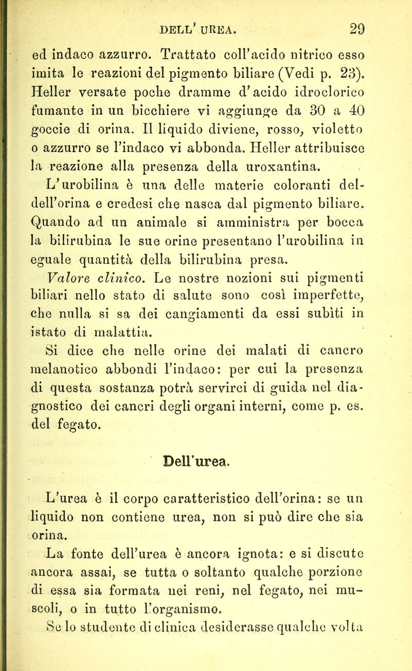 ed indaco azzurro. Trattato coll’acido nitrico esso imita le reazioni del pigmento biliare (Vedi p. 23). Heller versate poche dramme d’acido idroclorico fumante in un bicchiere vi aggiunge da 30 a 40 goccie di orina. Il liquido diviene, rosso, violetto o azzurro se l’indaco vi abbonda. Heller attribuisce la reazione alla presenza della uroxantina. L’urobilina è una delle materie coloranti del- dell’orma e credesi che nasca dal pigmento biliare. Quando ad un animale si amministra per bocca la bilirubina le sue orine presentano l’urobilina in eguale quantità della bilirubina presa. Valore clinico. Le nostre nozioni sui pigmenti biliari nello stato di salute sono così imperfette, che nulla si sa dei cangiamenti da essi subiti in istato di malattia. Si dice che nelle orine dei malati di cancro raelanotico abbondi l’indaco: per cui la presenza di questa sostanza potrà servirci di guida nel dia- gnostico dei cancri degli organi interni, come p. es. del fegato. Dell’urea. L’urea è il corpo caratteristico dell’orina: se un liquido non contiene urea, non si può dire che sia orina. La fonte dell’urea è ancora ignota: e si discute ancora assai, se tutta o soltanto qualche porzione di essa sia formata nei reni, nel fegato, nei mu- scoli, o in tutto l’organismo. Se lo studente di clinica desiderasse qualche voi ta