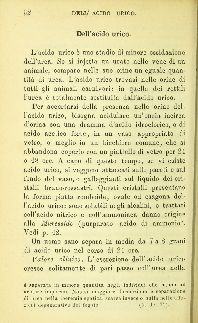 Dell’acido urico. L/acido urico è uno stadio di minore ossidazione dell’urea. Se si injetta un urato nelle vene di un animale, compare nelle sue orine un eguale quan- tità di urea. L’acido urico trovasi nelle orine di tutti gli animali carnivori: in quelle dei rettili l’urea è totalmente sostituita dall’acido urico. Per accertarsi della presenza nelle orine del- l’acido urico, bisogna acidulare un’oncia incirca d’orina con una dramma d’acido idroclorico, o di acido acetico forte, in un vaso appropriato di vetro, o meglio in un bicchiere comune, che si abbandona coperto con un piattello di vetro per 24 o 48 ore. A capo di questo tempo, se vi esiste acido urico, si veggono attaccati sulle pareti e sul fondo del vaso, o galleggianti sul liquido dei cri- stalli bruno-rossastri. Questi cristalli presentano la forma piatta romboide, ovale od esagona del- l’acido urico: sono solubili negli alcalini, e trattati coll’acido nitrico e coll’ammoniaca dànno origine alla Muresside (purpurato acido di ammonio \ Vedi p. 42. Un uomo sano separa in media da 7 a 8 grani di acido urico nel corso di 24 ore. Valore clinico. L’escrezione dell’acido urico cresce solitamente di pari passo coll’urea nella é separata in minore quantità negli individui che hanno un uretere impervio. Notasi maggiore formazione e separazione di urea nella iperemia epatica, scarsa invece o nulla nelle affe- zioni degenerative del fegato (N. del T.).